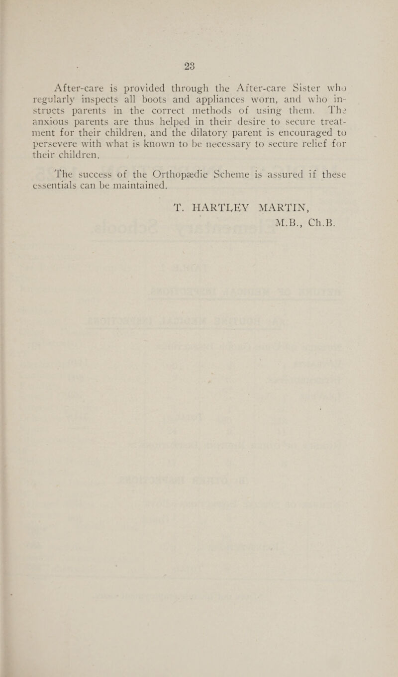 After-care is provided through the After-care Sister who regularly inspects all boots and appliances worn, and who in¬ structs parents in the correct methods of using them. The anxious parents are thus helped in their desire to secure treat¬ ment for their children, and the dilatory parent is encouraged to persevere with what is known to be necessary to secure relief for their children. The success of the Orthopaedic Scheme is assured if these essentials can be maintained. T. HARTLEY MARTIN, M.B., Ch.B.