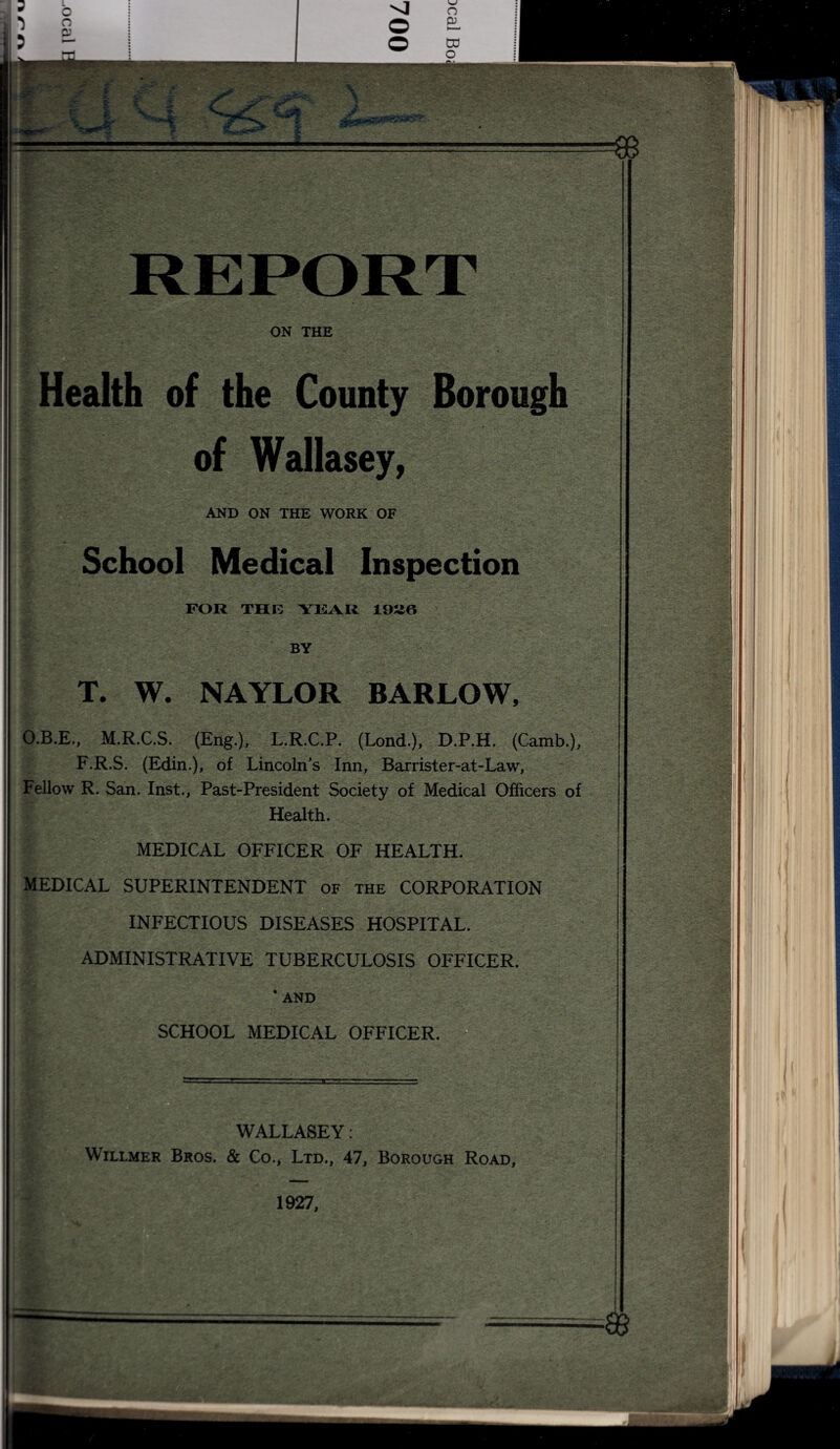 ON THE Health of the County Borough of Wallasey, AND ON THE WORK OF School Medical Inspection ? - - ■ FOR THE YEAR 1926 BY T. W. NAYLOR BARLOW, O.B.E., M.R.C.S. (Eng.), L.R.C.P. (Lond.), D.P.H. (Camb.), F.R.S. (Edin.), of Lincoln’s Inn, Barrister-at-Law, Fellow R. San. Inst., Past-President Society of Medical Officers of Health. MEDICAL OFFICER OF HEALTH. MEDICAL SUPERINTENDENT of the CORPORATION INFECTIOUS DISEASES HOSPITAL. ADMINISTRATIVE TUBERCULOSIS OFFICER. ' AND SCHOOL MEDICAL OFFICER. 1 WALLASEY: Willmer Bros. & Co., Ltd., 47, Borough Road, 1927,