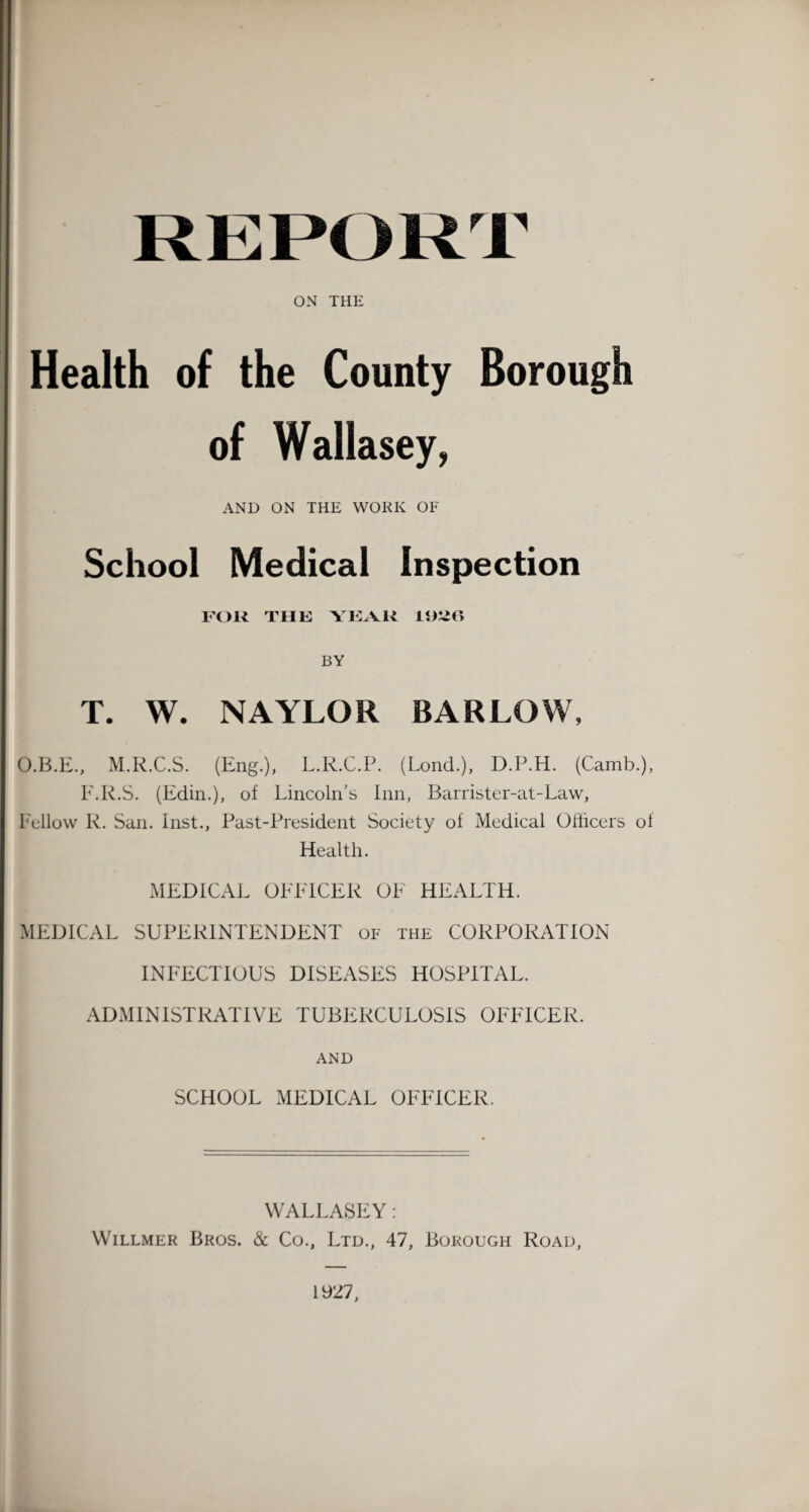 ON THE Health of the County Borough of Wallasey, AND ON THE WORK OF School Medical Inspection FOR THE YEAR 19X56 BY T. W. NAYLOR BARLOW, O.B.E., M.R.C.S. (Eng.), L.R.C.P. (Lond.), D.P.H. (Camb.), F.R.S. (Edin.), of Lincoln’s Inn, Barrister-at-Law, Fellow R. San. Inst., Past-President Society of Medical Officers of Health. MEDICAL OFFICER OF HEALTH. MEDICAL SUPERINTENDENT of the CORPORATION INFECTIOUS DISEASES HOSPITAL. ADMINISTRATIVE TUBERCULOSIS OFFICER. AND SCHOOL MEDICAL OFFICER. WALLASEY: Willmer Bros. & Co., Ltd., 47, Borough Road, 1927,