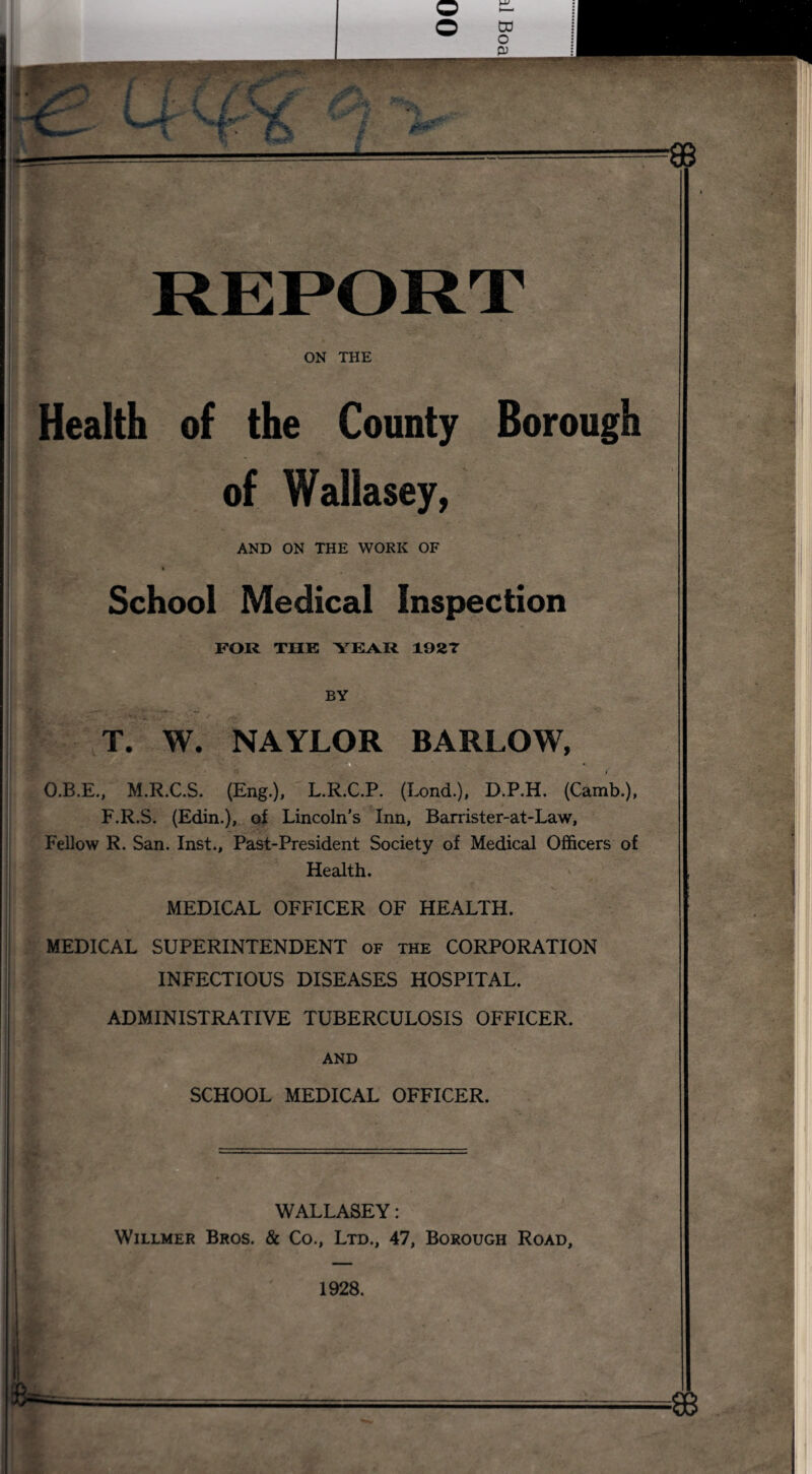 ON THE Health of the County Borough of Wallasey, AND ON THE WORK OF School Medical Inspection FOR THE YEAR 1927 BV T. W. NAYLOR BARLOW, * i O.B.E., M.R.C.S. (Eng.), L.R.C.P. (Lond.), D.P.H. (Camb.), F.R.S. (Edin.), of Lincoln’s Inn, Barrister-at-Law, Fellow R. San. Inst., Past-President Society of Medical Officers of Health. MEDICAL OFFICER OF HEALTH. MEDICAL SUPERINTENDENT of the CORPORATION INFECTIOUS DISEASES HOSPITAL. ADMINISTRATIVE TUBERCULOSIS OFFICER. AND SCHOOL MEDICAL OFFICER. Willmer Bros. WALLASEY: & Co., Ltd., 47, Borough Road,