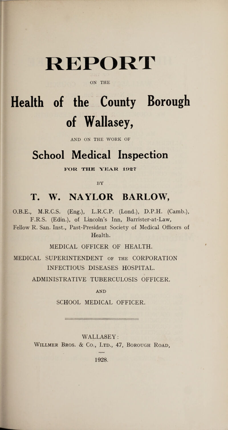 ON THE Health of the County Borough of Wallasey, AND ON THE WORK OF School Medical Inspection FOR THE YEAR 19 2 T BY T. W. NAYLOR BARLOW, O.B.E., M.R.C.S. (Eng.), L.R.C.P. (Lond.), D.P.H. (Camb.), F.R.S. (Edin.), of Lincoln’s Inn, Barrister-at-Law, Fellow R. San. Inst., Past-President Society of Medical Officers of Health. MEDICAL OFFICER OF HEALTH. MEDICAL SUPERINTENDENT of the CORPORATION INFECTIOUS DISEASES HOSPITAL. ADMINISTRATIVE TUBERCULOSIS OFFICER. AND SCHOOL MEDICAL OFFICER. WALLASEY: Willmer Bros. & Co., Ltd., 47, Borough Road, 1928.