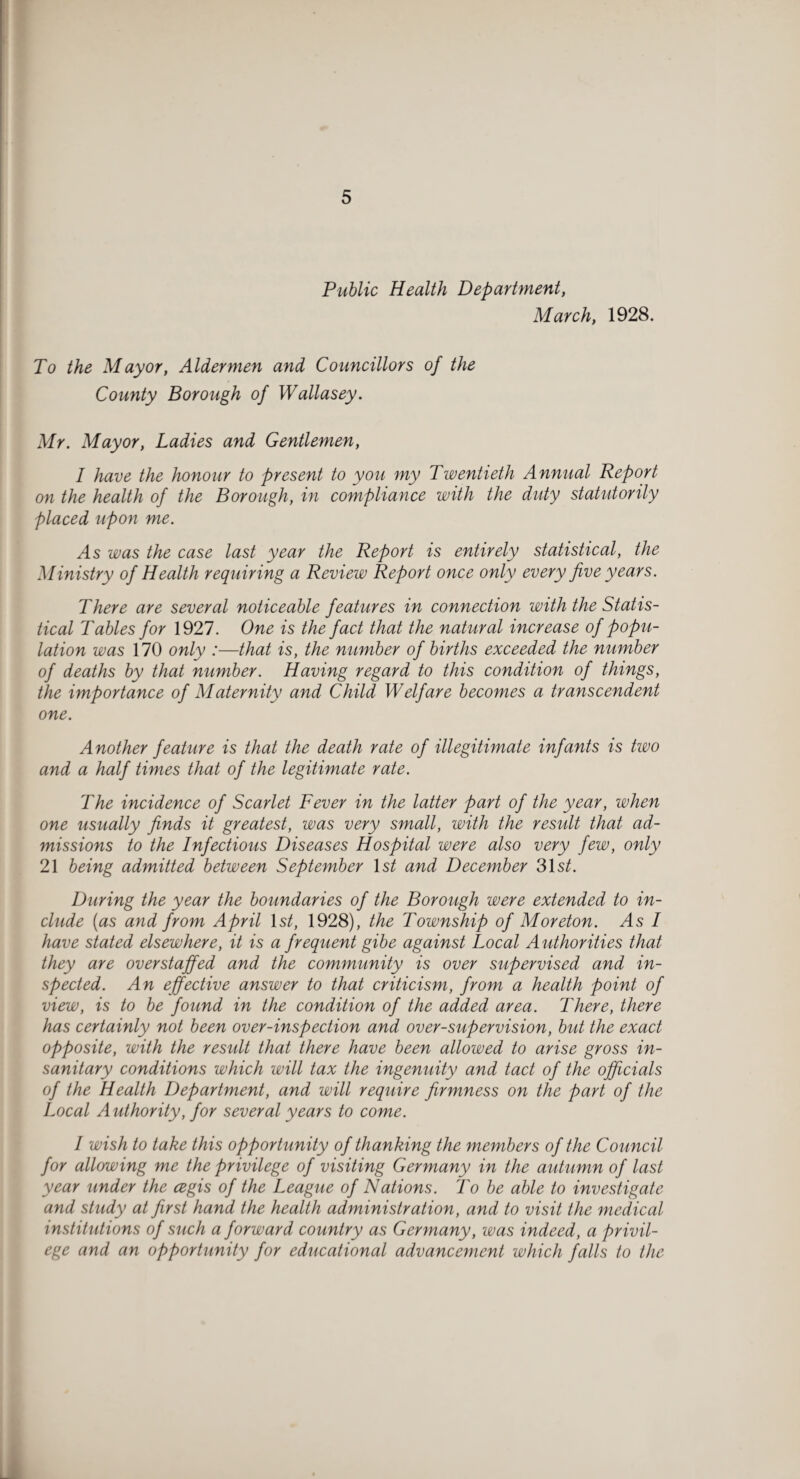 Public Health Department, March, 1928. To the Mayor, Aldermen and Councillors of the County Borough of Wallasey. Mr. Mayor, Ladies and Gentlemen, I have the honour to present to you my Twentieth Annual Report on the health of the Borough, in compliance with the duty statutorily placed upon me. yls was the case last year the Report is entirely statistical, the Ministry of Health requiring a Review Report once only every five years. There are several noticeable features in connection with the Statis¬ tical Tables for 1927. One is the fact that the natural increase of popu¬ lation was 170 only :—that is, the number of births exceeded the number of deaths by that number. Having regard to this condition of things, the importance of Maternity and Child Welfare becomes a transcendent one. Another feature is that the death rate of illegitimate infants is two and a half times that of the legitimate rate. The incidence of Scarlet Fever in the latter part of the year, when one usually finds it greatest, was very small, with the result that ad¬ missions to the Infectious Diseases Hospital were also very few, only 21 being admitted between September ls^ and December 31 st. During the year the boundaries of the Borough were extended to in¬ clude (as and from April Is/, 1928), the Township of Moreton. As I have stated elsewhere, it is a frequent gibe against Local Authorities that they are overstaffed and the community is over supervised and in¬ spected. An effective answer to that criticism, from a health point of view, is to be found in the condition of the added area. There, there has certainly not been over-inspection and over-supervision, but the exact opposite, with the result that there have been allowed to arise gross in¬ sanitary conditions which will tax the ingenuity and tact of the officials of the Health Department, and will require firmness on the part of the Local Authority, for several years to come. / wish to take this opportunity of thanking the members of the Council for allowing me the privilege of visiting Germany in the autumn of last year under the cegis of the League of Nations. To be able to investigate and study at first hand the health administration, and to visit the medical institutions of such a forward country as Germany, was indeed, a privil¬ ege and an opportunity for educational advancement which falls to the