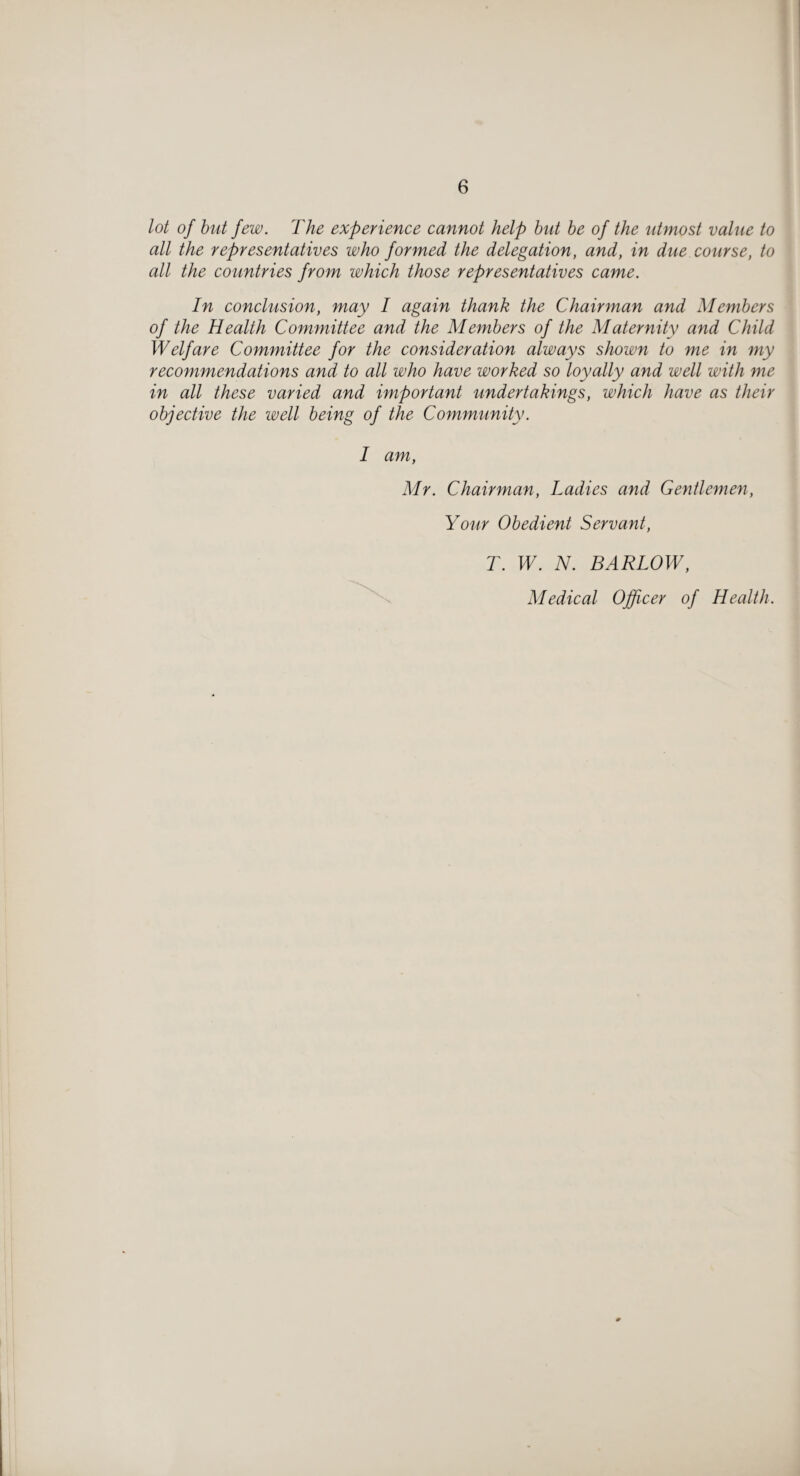 lot of but few. The experience cannot help but be of the utmost value to all the representatives who formed the delegation, and, in due course, to all the countries from which those representatives came. In conclusion, may I again thank the Chairman and Members of the Health Committee and the Members of the Maternity and Child Welfare Committee for the consideration always shown to me in my recommendations and to all who have worked so loyally and well with me in all these varied and important undertakings, which have as their objective the well being of the Community. I am, Mr. Chairman, Ladies and Gentlemen, Your Obedient Servant, T. W. N. BARLOW, Medical Officer of Health.