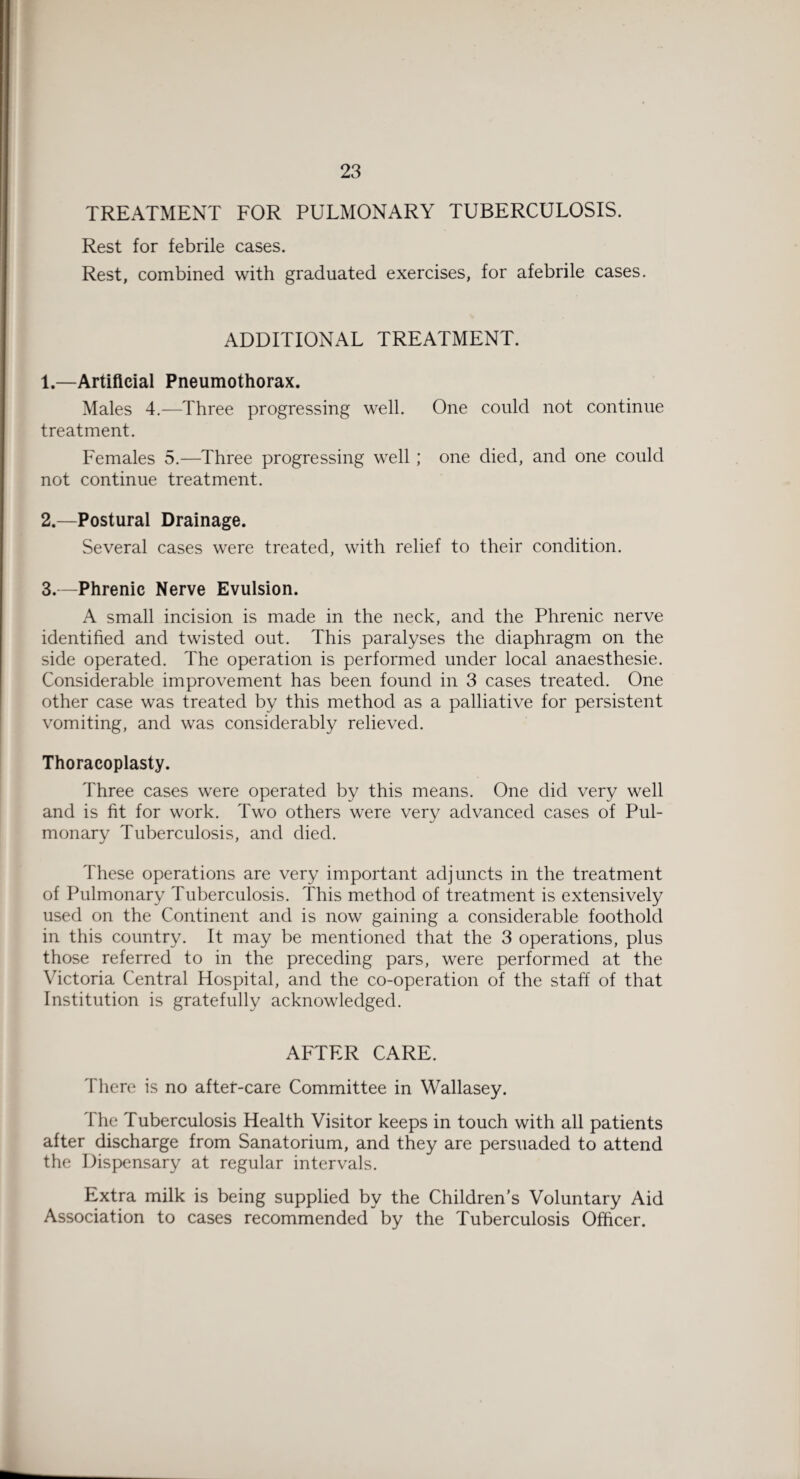 TREATMENT FOR PULMONARY TUBERCULOSIS. Rest for febrile cases. Rest, combined with graduated exercises, for afebrile cases. ADDITIONAL TREATMENT. 1. —Artificial Pneumothorax. Males 4.—Three progressing well. One could not continue treatment. Females 5.—Three progressing well ; one died, and one could not continue treatment. 2. —Postural Drainage. Several cases were treated, with relief to their condition. 3. —Phrenic Nerve Evulsion. A small incision is made in the neck, and the Phrenic nerve identified and twisted out. This paralyses the diaphragm on the side operated. The operation is performed under local anaesthesie. Considerable improvement has been found in 3 cases treated. One other case was treated by this method as a palliative for persistent vomiting, and was considerably relieved. Thoracoplasty. Three cases were operated by this means. One did very well and is fit for work. Two others were very advanced cases of Pul¬ monary Tuberculosis, and died. These operations are very important adjuncts in the treatment of Pulmonary Tuberculosis. This method of treatment is extensively used on the Continent and is now gaining a considerable foothold in this country. It may be mentioned that the 3 operations, plus those referred to in the preceding pars, were performed at the Victoria Central Hospital, and the co-operation of the staff of that Institution is gratefully acknowledged. AFTER CARE. There is no aftet-care Committee in Wallasey. The Tuberculosis Health Visitor keeps in touch with all patients after discharge from Sanatorium, and they are persuaded to attend the Dispensary at regular intervals. Extra milk is being supplied by the Children’s Voluntary Aid Association to cases recommended by the Tuberculosis Officer.