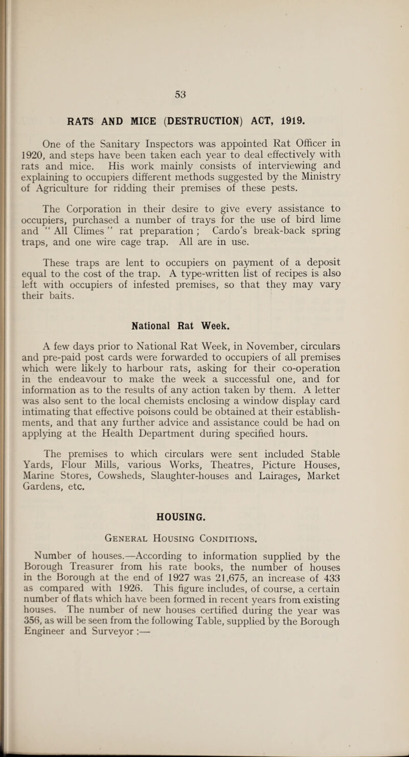 RATS AND MICE (DESTRUCTION) ACT, 1919. One of the Sanitary Inspectors was appointed Rat Officer in 1920, and steps have been taken each year to deal effectively with rats and mice. His work mainly consists of interviewing and explaining to occupiers different methods suggested by the Ministry of Agriculture for ridding their premises of these pests. The Corporation in their desire to give every assistance to occupiers, purchased a number of trays for the use of bird lime and “ All Climes ” rat preparation ; Cardo’s break-back spring traps, and one wire cage trap. All are in use. These traps are lent to occupiers on payment of a deposit equal to the cost of the trap. A type-written list of recipes is also left with occupiers of infested premises, so that they may vary their baits. National Rat Week. A few days prior to National Rat Week, in November, circulars and pre-paid post cards were forwarded to occupiers of all premises which were likely to harbour rats, asking for their co-operation in the endeavour to make the week a successful one, and for information as to the results of any action taken by them. A letter was also sent to the local chemists enclosing a window display card intimating that effective poisons could be obtained at their establish¬ ments, and that any further advice and assistance could be had on applying at the Health Department during specified hours. The premises to which circulars were sent included Stable Yards, Flour Mills, various Works, Theatres, Picture Houses, Marine Stores, Cowsheds, Slaughter-houses and Lairages, Market Gardens, etc. HOUSING. General Housing Conditions. Number of houses.—According to information supplied by the Borough Treasurer from his rate books, the number of houses in the Borough at the end of 1927 was 21,675, an increase of 433 as compared with 1926. This figure includes, of course, a certain number of flats which have been formed in recent years from existing houses. The number of new houses certified during the year was 356, as will be seen from the following Table, supplied by the Borough Engineer and Surveyor :—