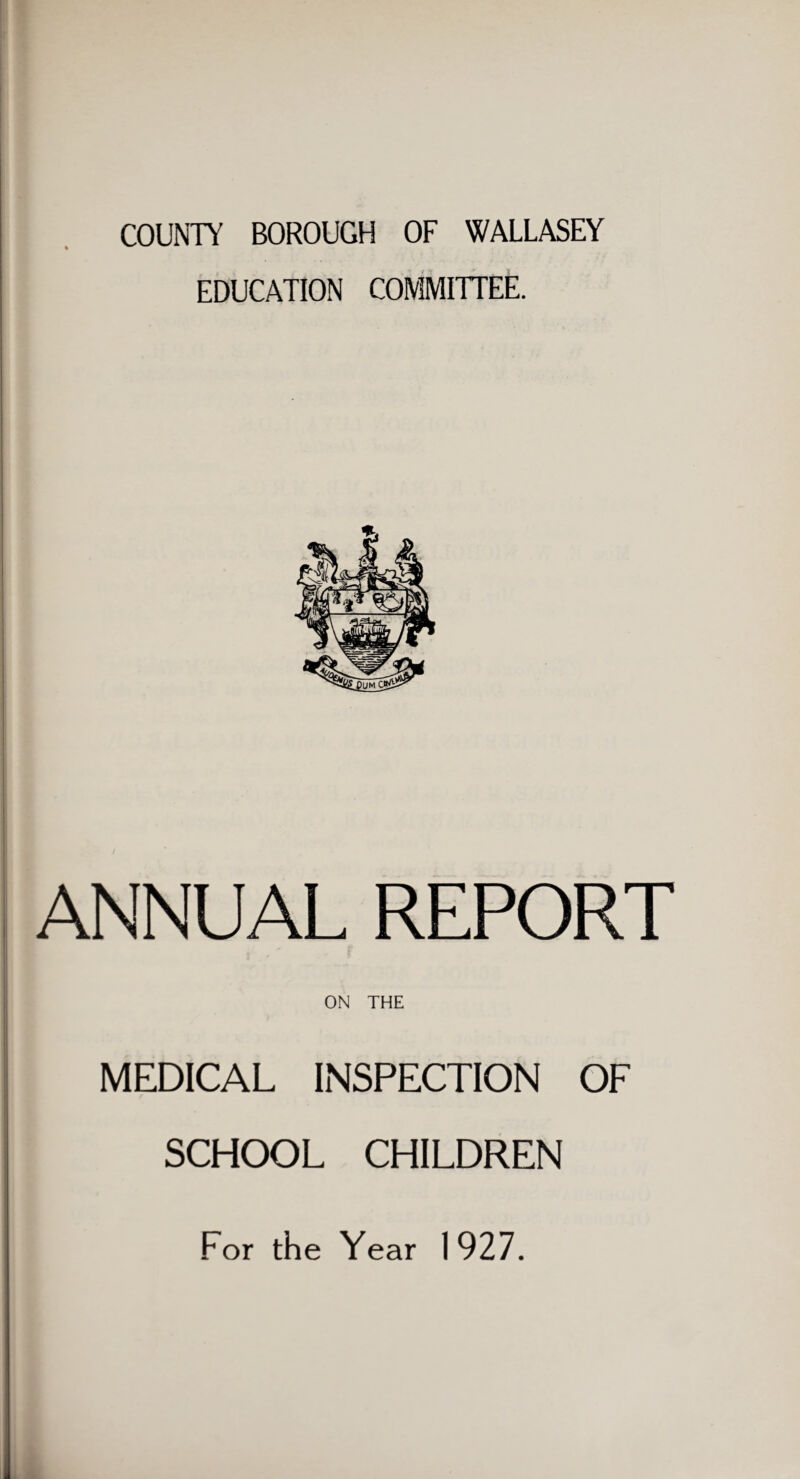 COUNTY BOROUGH OF WALLASEY EDUCATION COMMITTEE. ANNUAL REPORT ON THE MEDICAL INSPECTION OF SCHOOL CHILDREN For the Year 1927.