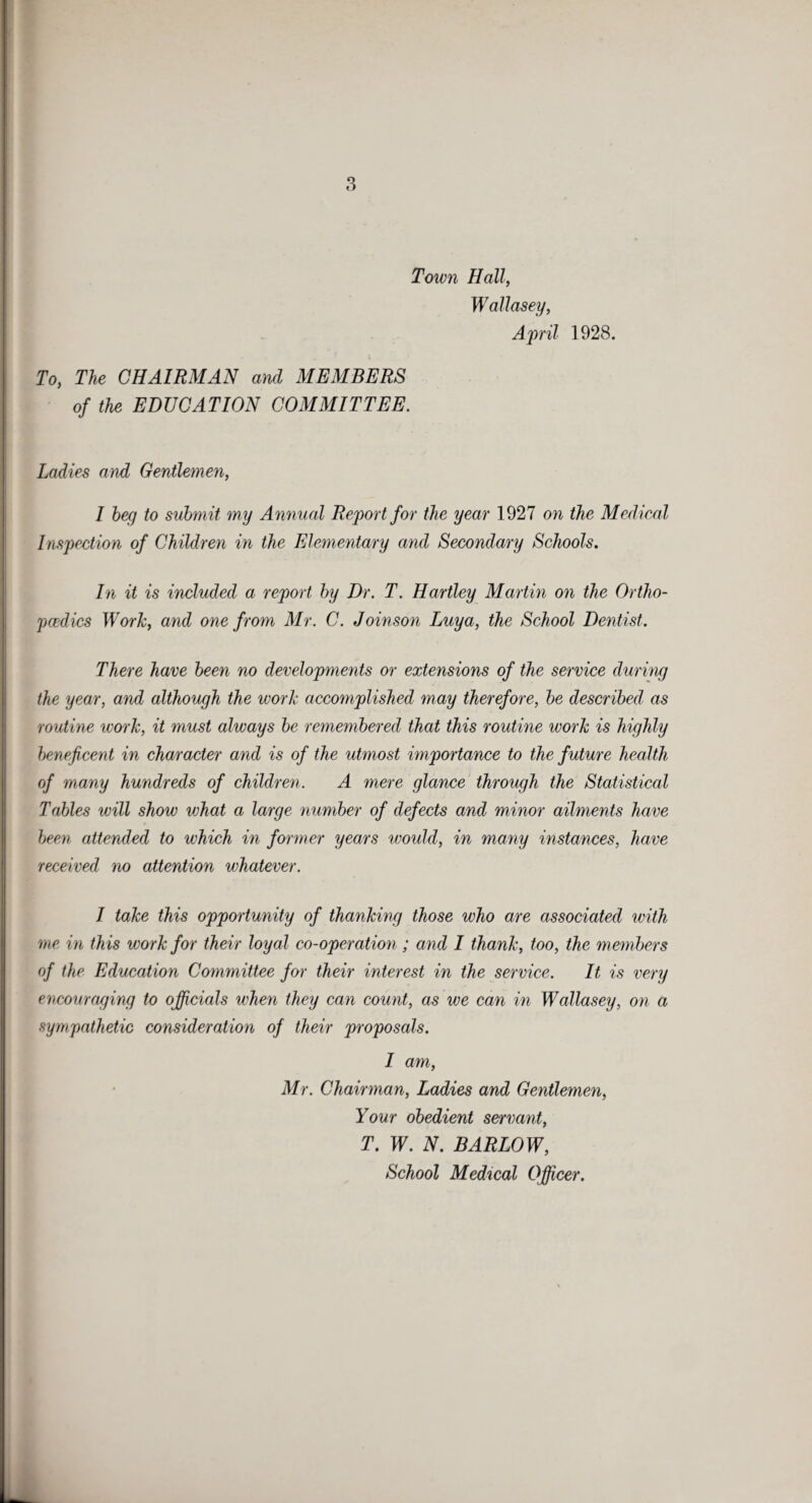 Town Hall, Wallasey, April 1928. To, The CHAIRMAN and MEMBERS of the EDUCATION COMMITTEE. Ladies and Gentlemen, I beg to submit my Annual Report for the year 1927 on the Medical Inspection of Children in the Elementary and Secondary Schools, In it is included a report by Dr. T. Hartley Martin on the Ortho¬ pedics Work, and one from Mr. C. Joinson Luya, the School Dentist. There have been no developments or extensions of the service during the year, and although the work accomplished may therefore, be described as routine work, it must always be remembered that this routine work is highly beneficent in character and is of the utmost importance to the future health of many hundreds of children. A mere glance through the Statistical Tables will show what a large number of defects and minor ailments have been attended to which in former years would, in many instances, have received no attention whatever. I take this opportunity of thanking those who are associated with me in this work for their loyal co-operation; and I thank, too, the members of the Education Committee for their interest in the service. It is very encouraging to officials when they can count, as we can in Wallasey, on a sympathetic consideration of their proposals. I am, Mr. Chairman, Ladies and Gentlemen, Your obedient servant, T. W. N. BARLOW, School Medical Officer.