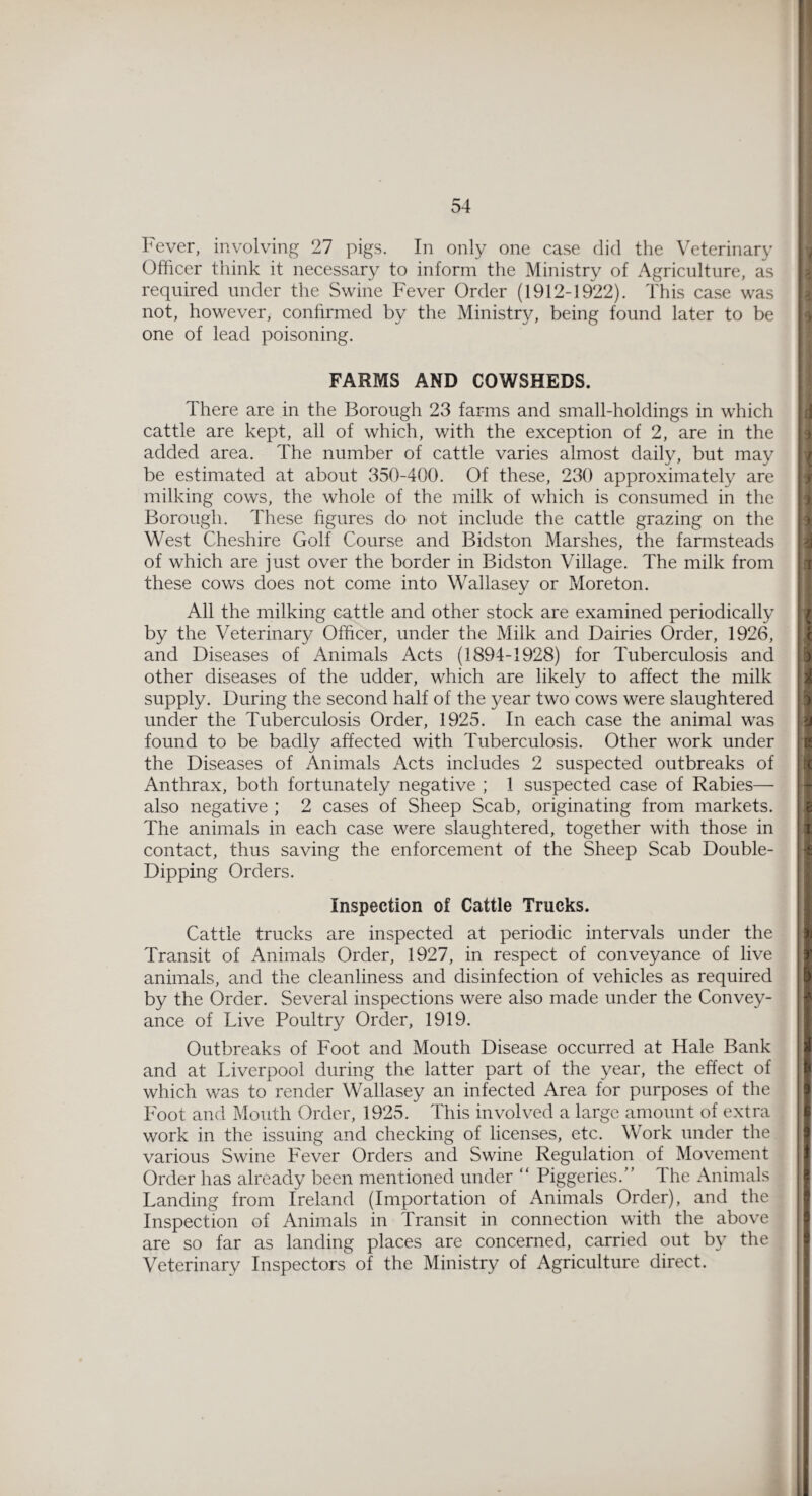 Fever, involving 27 pigs. In only one case did the Veterinary Officer think it necessary to inform the Ministry of Agriculture, as required under the Swine Fever Order (1912-1922). This case was not, however, confirmed by the Ministry, being found later to be one of lead poisoning. FARMS AND COWSHEDS. There are in the Borough 23 farms and small-holdings in which cattle are kept, all of which, with the exception of 2, are in the added area. The number of cattle varies almost daily, but may be estimated at about 350-400. Of these, 230 approximately are milking cows, the whole of the milk of which is consumed in the Borough. These figures do not include the cattle grazing on the West Cheshire Golf Course and Bidston Marshes, the farmsteads of which are just over the border in Bidston Village. The milk from these cows does not come into Wallasey or Moreton. All the milking cattle and other stock are examined periodically by the Veterinary Officer, under the Milk and Dairies Order, 1926, and Diseases of Animals Acts (1894-1928) for Tuberculosis and other diseases of the udder, which are likely to affect the milk supply. During the second half of the year two cows were slaughtered under the Tuberculosis Order, 1925. In each case the animal was found to be badly affected with Tuberculosis. Other work under the Diseases of Animals Acts includes 2 suspected outbreaks of Anthrax, both fortunately negative ; 1 suspected case of Rabies— also negative ; 2 cases of Sheep Scab, originating from markets. The animals in each case were slaughtered, together with those in contact, thus saving the enforcement of the Sheep Scab Double- Dipping Orders. Inspection of Cattle Trucks. Cattle trucks are inspected at periodic intervals under the Transit of Animals Order, 1927, in respect of conveyance of live animals, and the cleanliness and disinfection of vehicles as required by the Order. Several inspections were also made under the Convey¬ ance of Live Poultry Order, 1919. Outbreaks of Foot and Mouth Disease occurred at Hale Bank and at Liverpool during the latter part of the year, the effect of which was to render Wallasey an infected Area for purposes of the Foot and Mouth Order, 1925. This involved a large amount of extra work in the issuing and checking of licenses, etc. Work under the various Swine Fever Orders and Swine Regulation of Movement Order has already been mentioned under “ Piggeries/’ 4 he Animals Landing from Ireland (Importation of Animals Order), and the Inspection of Animals in Transit in connection with the above are so far as landing places are concerned, carried out by the Veterinary Inspectors of the Ministry of Agriculture direct.