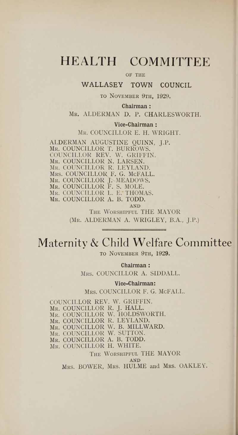 HEALTH COMMITTEE OF THE WALLASEY TOWN COUNCIL to November 9tii, 1929. Chairman : Mr. ALDERMAN D. P. CHARLES WORTH. Vice-Chairman : Mr. COUNCILLOR E. H. WRIGHT. ALDERMAN AUGUSTINE OUINN, J.P. Mr. COUNCILLOR T. BURROWS. COUNCILLOR REV. W. GRIFFIN. Mr. COUNCILLOR N. LARSEN. Mr. COUNCILLOR R. LEYLAND. Mrs. COUNCILLOR F. G. McFALL. Mr. COUNCILLOR }. MEADOWS. Mr. COUNCILLOR F. S. MOLE. Mr. COUNCILLOR L. E. THOMAS. Mr. COUNCILLOR A. B. TODD. AND The Worshipful THE MAYOR (Mr. ALDERMAN A. WRIGLEY, B.A., J.P.) Maternity & Child Welfare Committee to November 9th, 1929. Chairman: Mrs. COUNCILLOR A. SIDDALL. Vice-Chairman: Mrs. COUNCILLOR F. G. McFALL. COUNCILLOR REV. W. GRIFFIN. Mr. COUNCILLOR R. J. HALL. Mr. COUNCILLOR W. HOLDSWORTH. Mr. COUNCILLOR R. LEYLAND. Mr. COUNCILLOR W. B. MILLWARD. Mr. COUNCILLOR W. SUTTON. Mr. COUNCILLOR A. B. TODD. Mr. COUNCILLOR H. WHITE. The Worshipful THE MAYOR AND Mrs. BOWER, Mrs. HULME and Mrs. OAKLEV.