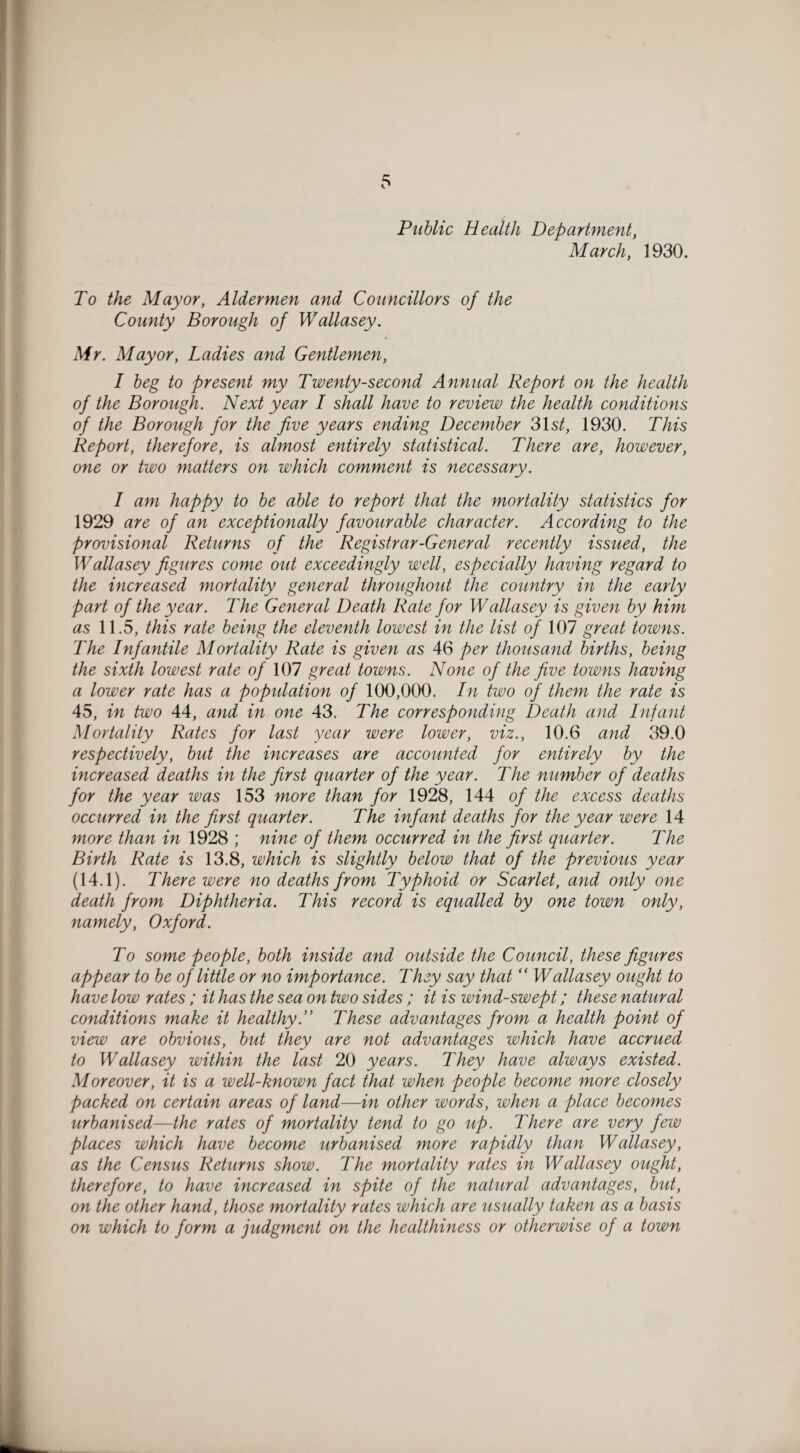 Public Health Department, March, 1930. To the Mayor, Aldermen and Councillors of the County Borough of Wallasey. Mr. Mayor, Ladies and Gentlemen, I beg to present my Twenty-second Annual Report on the health of the Borough. Next year I shall have to review the health conditions of the Borough for the five years ending December 31s^, 1930. This Report, therefore, is almost entirely statistical. There are, however, one or two matters on which comment is necessary. I am happy to be able to report that the mortality statistics for 1929 are of an exceptionally favourable character. According to the provisional Returns of the Registrar-General recently issued, the Wallasey figures come out exceedingly well, especially having regard to the increased mortality general throughout the country in the early part of the year. The General Death Rate for Wallasey is given by him as 11.5, this rate being the eleventh lowest in the list of 107 great towns. The Infantile Mortality Rate is given as 46 per thousand births, being the sixth lowest rate of 107 great towns. None of the five towns having a lower rate has a population of 100,000. In two of them the rate is 45, in two 44, and in one 43. The corresponding Death and Infant Mortality Rates for last year were lower, viz., 10.6 and 39.0 respectively, but the increases are accounted for entirely by the increased deaths in the first quarter of the year. The number of deaths for the year was 153 more than for 1928, 144 of the excess deaths occurred in the first quarter. The infant deaths for the year were 14 more than in 1928 ; nine of them occurred in the first quarter. The Birth Rate is 13.8, which is slightly below that of the previous year (14.1). There were no deaths from Typhoid or Scarlet, and only one death from Diphtheria. This record is equalled by one town only, namely, Oxford. To some people, both inside and outside the Council, these figures appear to be of little or no importance. They say that “ Wallasey ought to have low rates; it has the sea on two sides ; it is wind-swept; these natural conditions make it healthy.” These advantages from a health point of view are obvious, but they are not advantages which have accrued to Wallasey within the last 20 years. They have always existed. Moreover, it is a well-known fact that when people become more closely packed on certain areas of land—in other words, when a place becomes urbanised—the rates of mortality tend to go up. There are very few places which have become urbanised more rapidly than Wallasey, as the Census Returns show. The mortality rates in Wallasey ought, therefore, to have increased in spite of the natural advantages, but, on the other hand, those mortality rates which are usually taken as a basis on which to form a judgment on the healthiness or otherwise of a town