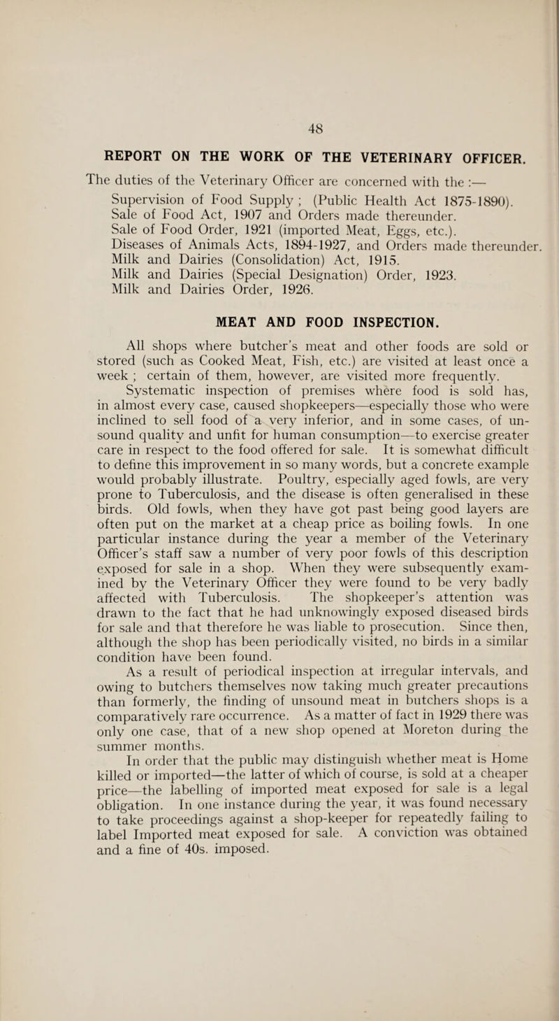 REPORT ON THE WORK OF THE VETERINARY OFFICER. The duties of the Veterinary Officer are concerned with the :— Supervision of Food Supply; (Public Health Act 1875-1890). Sale of Food Act, 1907 and Orders made thereunder. Sale of Food Order, 1921 (imported Meat, Eggs, etc.). Diseases of Animals Acts, 1894-1927, and Orders made thereunder. Milk and Dairies (Consolidation) Act, 1915. Milk and Dairies (Special Designation) Order, 1923. Milk and Dairies Order, 1926. MEAT AND FOOD INSPECTION. All shops where butcher’s meat and other foods are sold or stored (such as Cooked Meat, Fish, etc.) are visited at least once a week ; certain of them, however, are visited more frequently. Systematic inspection of premises where food is sold has, in almost every case, caused shopkeepers—especially those who were inclined to sell food of a very inferior, and in some cases, of un¬ sound quality and unfit for human consumption—to exercise greater care in respect to the food offered for sale. It is somewhat difficult to define this improvement in so many words, but a concrete example would probably illustrate. Poultry, especially aged fowls, are very prone to Tuberculosis, and the disease is often generalised in these birds. Old fowls, when they have got past being good layers are often put on the market at a cheap price as boiling fowls. In one particular instance during the year a member of the Veterinary Officer’s staff saw a number of very poor fowls of this description exposed for sale in a shop. When they were subsequently exam¬ ined by the Veterinary Officer they were found to be very badly affected with Tuberculosis. The shopkeeper’s attention was drawn to the fact that he had unknowingly exposed diseased birds for sale and that therefore he was liable to prosecution. Since then, although the shop has been periodically visited, no birds in a similar condition have been found. As a result of periodical inspection at irregular intervals, and owing to butchers themselves now taking much greater precautions than formerly, the finding of unsound meat in butchers shops is a comparatively rare occurrence. As a matter of fact in 1929 there was only one case, that of a new shop opened at Moreton during the summer months. In order that the public may distinguish whether meat is Home killed or imported—the latter of which of course, is sold at a cheaper price—the labelling of imported meat exposed for sale is a legal obligation. In one instance during the year, it was found necessary to take proceedings against a shop-keeper for repeatedly failing to label Imported meat exposed for sale. A conviction was obtained and a fine of 40s. imposed.