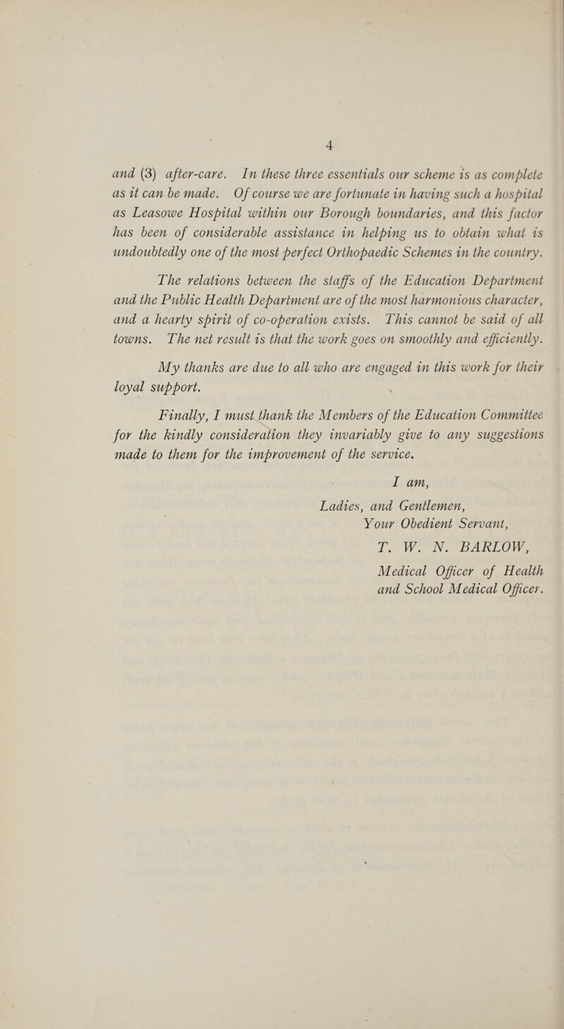 and (3) after-care. In these three essentials our scheme is as complete as it can be made. Of course we are fortunate in having such a hospital as Leasowe Hospital within our Borough boundaries, and this factor has been of considerable assistance in helping us to obtain what is undoubtedly one of the most perfect Orthopaedic Schemes in the country. The relations between the staffs of the Education Department and the Public Health Department are of the most harmonious character, and a hearty spirit of co-operation exists. This cannot be said of all towns. The net result is that the work goes on smoothly and efficiently. My thanks are due to all who are engaged in this work for their loyal support. Finally, I must thank the Members of the Education Committee for the kindly consideration they invariably give to any suggestions made to them for the improvement of the service. I am, Ladies, and Gentlemen, Your Obedient Servant, T. W. N. BARLOW, Medical Officer of Health and School Medical Officer.