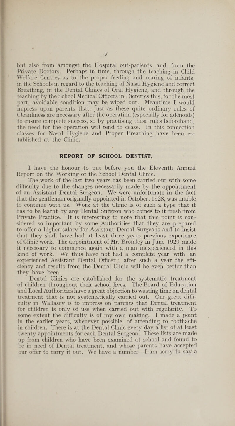 but also from amongst the Hospital out-patients and from the Private Doctors. Perhaps in time, through the teaching in Child Welfare Centres as to the proper feeding and rearing of infants, in the Schools in regard to the teaching of Nasal Hygiene and correct Breathing, in the Dental Clinics of Oral Hygiene, and through the teaching by the School Medical Officers in Dietetics this, for the most part, avoidable condition may be wiped out. Meantime I would impress upon parents that, just as these quite ordinary rules of Cleanliness are necessary after the operation (especially for adenoids) to ensure complete success, so by practising these rules beforehand, the need for the operation will tend to cease. In this connection classes for Nasal Hygiene and Proper Breathing have been es¬ tablished at the Clinic. REPORT OF SCHOOL DENTIST. I have the honour to put before you the Eleventh Annual Report on the Working of the School Dental Clinic. The work of the last two years has been carried out with some difficulty due to the changes necessarily made by the appointment of an Assistant Dental Surgeon. We were unfortunate in the fact that the gentleman originally appointed in October, 1928, was unable to continue with us. Work at the Clinic is of such a type that it has to be learnt by any Dental Surgeon who comes to it fresh from Private Practice. It is interesting to note that this point is con¬ sidered so important by some Authorities that they are prepared to offer a higher salary for Assistant Dental Surgeons and to insist that they shall have had at least three years previous experience of Clinic work. The appointment of Mr. Bromley in June 1929 made it necessary to commence again with a man inexperienced in this kind of work. We thus have not had a complete year with an experienced Assistant Dental Officer ; after such a year the effi¬ ciency and results from the Dental Clinic will be even better than they have been. Dental Clinics are established for the systematic treatment of children throughout their school lives. The Board of Education and Local Authorities have a great objection to wasting time on dental treatment that is not systematically carried out. Our great diffi¬ culty in Wallasey is to impress on parents that Dental treatment for children is only of use when carried out with regularity. To some extent the difficulty is of my own making. I made a point in the earlier years, whenever possible, of attending to toothache in children. There is at the Dental Clinic every day a list of at least twenty appointments for each Dental Surgeon. These lists are made up from children who have been examined at school and found to be in need of Dental treatment, and whose parents have accepted our offer to carry it out. We have a number—I am sorry to say a