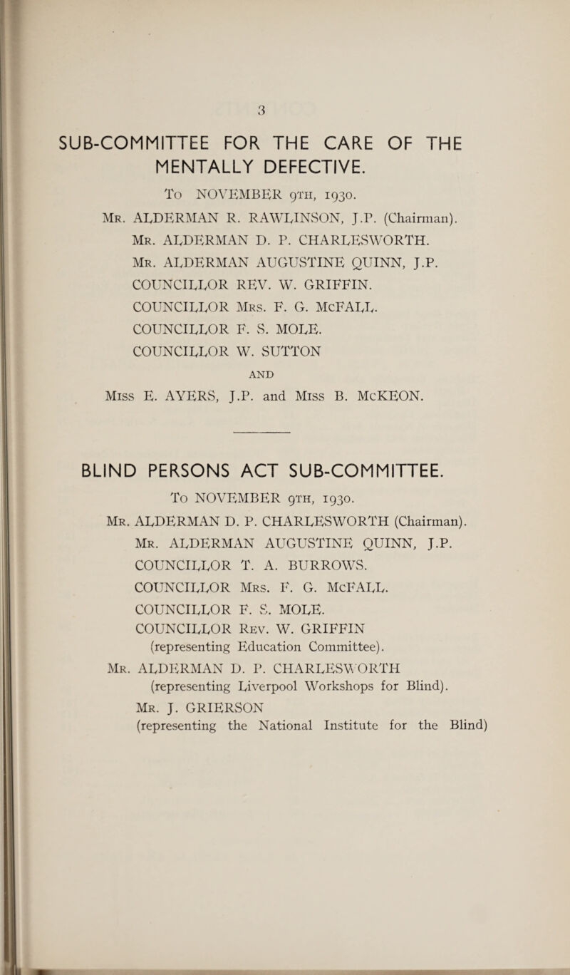 SUB-COMMITTEE FOR THE CARE OF THE MENTALLY DEFECTIVE. To NOVEMBER 9TH, 1930. Mr. ALDERMAN R. RAWLINSON, J.r. (Chairman). Mr. ALDERMAN D. P. CHARLESWORTH. Mr. ALDERMAN AUGUSTINE QUINN, J.P. COUNCILLOR REV. W. GRIFFIN. COUNCILLOR Mrs. F. G. McFALL. COUNCILLOR F. S. MOLE. COUNCILLOR W. SUTTON AND Miss E. AYERS, J.P. and Miss B. McKEON. BLIND PERSONS ACT SUB-COMMITTEE. To NOVEMBER 9TH, 1930. Mr. ALDERMAN D. P. CHARLESWORTH (Chairman). Mr. ALDERMAN AUGUSTINE QUINN, J.P. COUNCILLOR T. A. BURROWS. COUNCILLOR Mrs. F. G. McFALL. COUNCILLOR F. S. MOLE. COUNCILLOR Rev. W. GRIFFIN (representing Education Committee). Mr. ALDERMAN D. P. CHARLESWORTH (representing Liverpool Workshops for Blind). Mr. J. GRIERSON (representing the National Institute for the Blind)