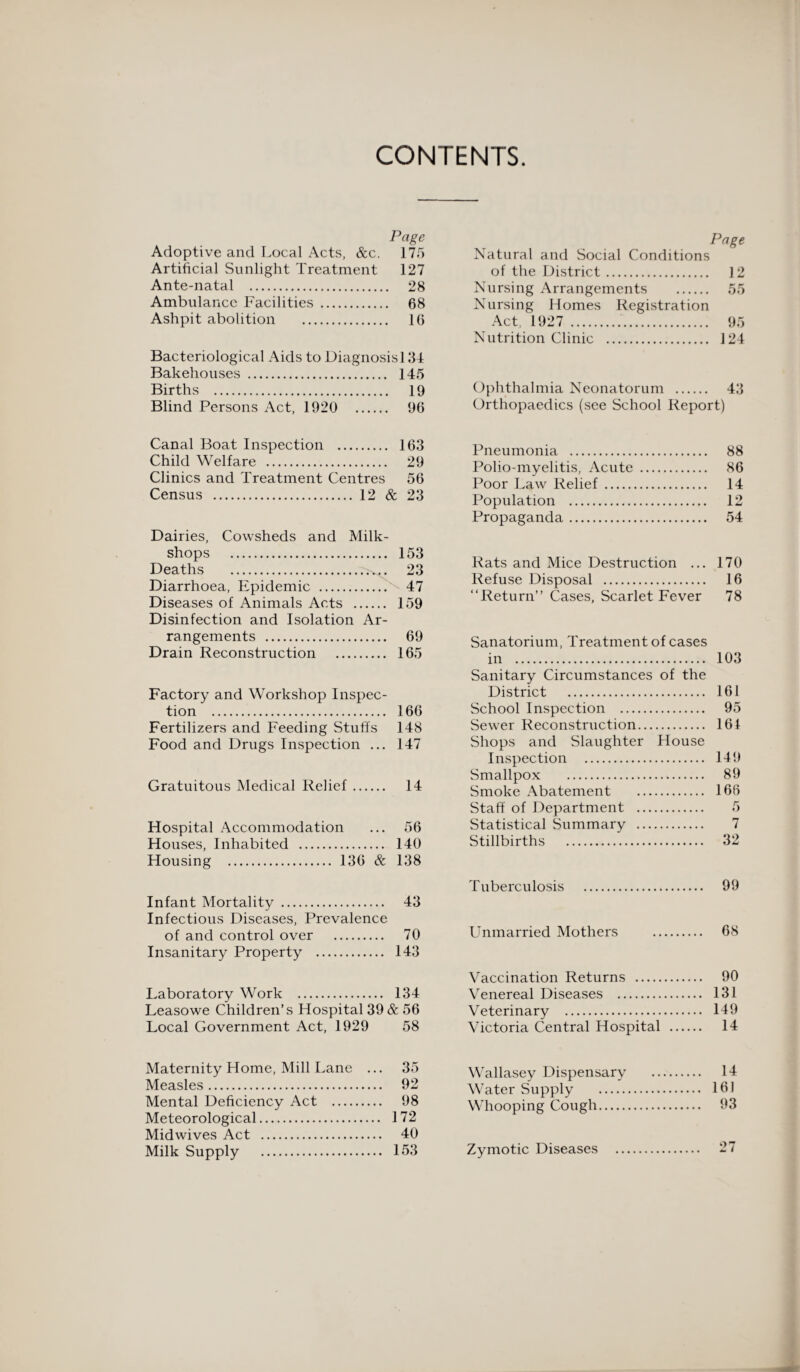 CONTENTS. Page Adoptive and Local Acts, &c. 175 Artificial Sunlight Treatment 127 Ante-natal . 28 Ambulance Facilities . 68 Ashpit abolition . 16 Bacteriological Aids to Diagnosis] 34 Bakehouses . 145 Births . 19 Blind Persons Act, 1920 96 Page Natural and Social Conditions of the District. 12 Nursing Arrangements . 55 Nursing Homes Registration Act, 1927 . 95 Nutrition Clinic . 124 Ophthalmia Neonatorum . 43 Orthopaedics (see School Report) Canal Boat Inspection . 163 Child Welfare . 29 Clinics and Treatment Centres 56 Census . 12 & 23 Dairies, Cowsheds and Milk- shops . 153 Deaths . 23 Diarrhoea, Epidemic . 47 Diseases of Animals Acts . 159 Disinfection and Isolation Ar¬ rangements . 69 Drain Reconstruction . 165 Factory and Workshop Inspec¬ tion . 166 Fertilizers and Feeding Stuffs 148 Food and Drugs Inspection ... 147 Gratuitous Medical Relief. 14 Hospital Accommodation ... 56 Houses, Inhabited . 140 Housing . 136 & 138 Infant Mortality . 43 Infectious Diseases, Prevalence of and control over . 70 Insanitary Property . 143 Laboratory Work . 134 Leasowe Children’s Hospital 39 & 56 Local Government Act, 1929 58 Pneumonia . 88 Polio-myelitis, Acute . 86 Poor Law Relief. 14 Population . 12 Propaganda. 54 Rats and Mice Destruction ... 170 Refuse Disposal . 16 “Return” Cases, Scarlet Fever 78 Sanatorium, Treatment of cases in . Sanitary Circumstances of the District . School Inspection . Sewer Reconstruction. Shops and Slaughter House Inspection . Smallpox . Smoke Abatement . Staff of Department . Statistical Summary . Stillbirths . 103 161 95 161 149 89 166 7 32 Tuberculosis . 99 Unmarried Mothers . 68 Vaccination Returns . 90 Venereal Diseases . 131 Veterinary . 149 Victoria Central Hospital . 14 Maternity Home, Mill Lane ... 35 Measles. 92 Mental Deficiency Act . 98 Meteorological. 172 Midwives Act . 40 Milk Supply . 153 Wallasey Dispensarv . 14 Water Supply . . 16.1 Whooping Cough. . 93 Zymotic Diseases . . 27