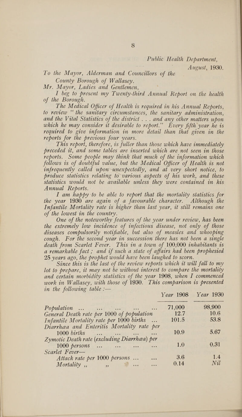 Public Health Department, August, 1930. To the Mayor, Alderman and Councillors of the County Borough of Wallasey. Mr. Mayor, Ladies and Gentlemen, I beg to present my Twenty-third Annual Report on the health of the Borough. The Medical Officer of Health is required in his Annual Reports, to review “ the sanitary circumstances, the sanitary administration, and the Vital Statistics of the district . . . and any other matters upon which he may consider it desirable to reportEvery fifth year he is required to give information in more detail than that given in the reports for the previous four years. This report, therefore, is fuller than those which have immediately preceded it, and some tables are inserted which are not seen in those reports. Some people may think that much of the information which follows is of doubtful value, but the Medical Officer of Health is not infrequently called upon unexpectedly, and at very short notice, to produce statistics relating to various aspects of his work, and these statistics would not be available unless they were contained in his Annual Reports. I am happy to be able to report that the mortality statistics for the year 1930 are again of a favourable character. Although the Infantile Mortality rate is higher than last year, it still remains one of the lowest in the country. One of the noteworthy features of the year under review, has been the extremely low incidence of infectious disease, not only of those diseases compulsorily notifiable, but also of measles and whooping cough. For the second year in succession there has not been a single death from Scarlet Fever. This in a town of 100,000 inhabitants is a remarkable fact; and if such a state of affairs had been prophesied 25 years ago, the prophet would have been laughed to scorn. Since this is the last of the review reports which it will fall to my lot to prepare, it may not be without interest to compare the mortality and certain morbidity statistics of the year 1908, when I commenced work in Wallasey, with those of 1930. This comparison is presented in the following table :— Year 1908 Year 1930 jP opulation ... ... ... ... ... 71,000 98,900 General Death rate per 1000 of population 12.7 10.6 Infantile Mortality rate per 1000 births ... 101.5 53.8 Diarrhcea and Enteritis Mortality rate per 1000 births 10.9 5.67 Zymotic Death rate (excluding Diarrhcea) per 1000 persons 1.0 0.31 Scarlet Fever— Attack rate per 1000 persons. 3.6 1.4 Mortality ,, ,, 0.14 Nil