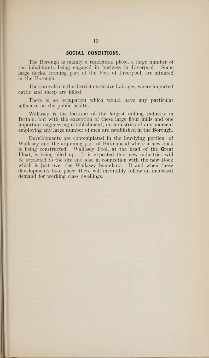 SOCIAL CONDITIONS. The Borough is mainly a residential place, a large number of the inhabitants being engaged in business in Liverpool. Some large docks, forming part of the Port of Liverpool, are situated in the Borough. There are also in the district extensive Lairages, where imported cattle and sheep are killed. There is no occupation which would have any particular influence on the public health. Wallasey is the location of the largest milling industry in Britain, but with the exception of these large flour mills and one important engineering establishment, no industries of any moment employing any large number of men are established in the Borough. Developments are contemplated in the low-lying portion of Wallasey and the adjoining part of Birkenhead where a new dock is being constructed. Wallasey Pool, at the head of the Great Float, is being filled up. It is expected that new industries will be attracted to the site and also in connection with the new Dock which is just over the Wallasey boundary. If and when these developments take place, there will inevitably follow an increased demand for working class dwellings.