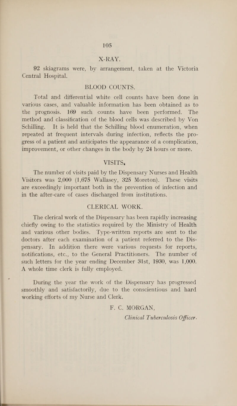X-RAY. 92 skiagrams were, by arrangement, taken at the Victoria Central Hospital. BLOOD COUNTS. Total and differential white cell counts have been done in various cases, and valuable information has been obtained as to the prognosis. 169 such counts have been performed. The method and classification of the blood cells was described by Von Schilling. It is held that the Schilling blood enumeration, when repeated at frequent intervals during infection, reflects the pro¬ gress of a patient and anticipates the appearance of a complication, improvement, or other changes in the body by 24 hours or more. VISITS* The number of visits paid by the Dispensary Nurses and Health Visitors was 2,000 (1,675 Wallasey, 325 Moreton). These visits are exceedingly important both in the prevention of infection and in the after-care of cases discharged from institutions. CLERICAL WORK. The clerical work of the Dispensary has been rapidly increasing chiefly owing to the statistics required by the Ministry of Health and various other bodies. Type-written reports are sent to the doctors after each examination of a patient referred to the Dis¬ pensary. In addition there were various requests for reports, notifications, etc., to the General Practitioners. The number of such letters for the year ending December 31st, 1930, was 1,000. A whole time clerk is fully employed. During the year the work of the Dispensary has progressed smoothly and satisfactorily, due to the conscientious and hard working efforts of my Nurse and Clerk. F. C. MORGAN, Clinical Tuberculosis Officer.