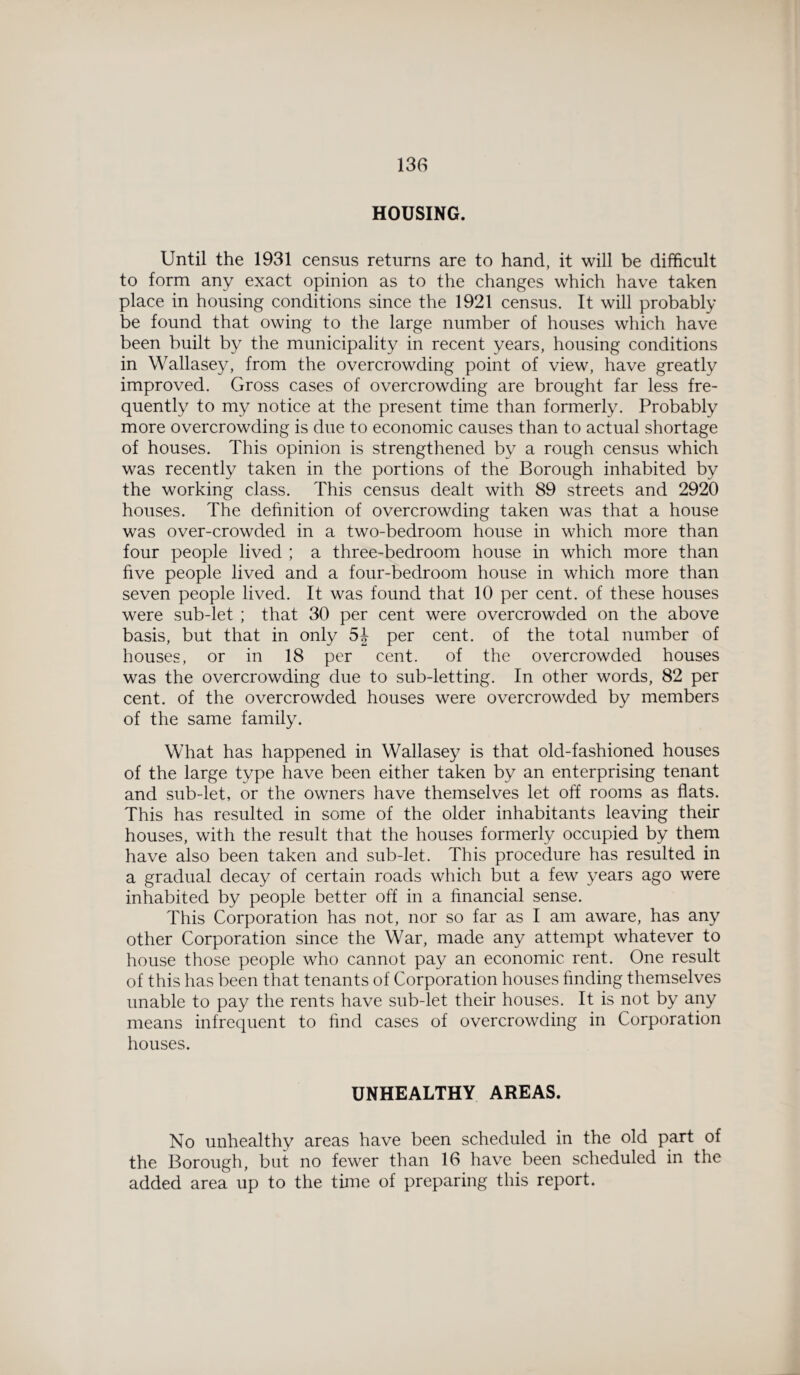 HOUSING. Until the 1931 census returns are to hand, it will be difficult to form any exact opinion as to the changes which have taken place in housing conditions since the 1921 census. It will probably be found that owing to the large number of houses which have been built by the municipality in recent years, housing conditions in Wallasey, from the overcrowding point of view, have greatly improved. Gross cases of overcrowding are brought far less fre¬ quently to my notice at the present time than formerly. Probably more overcrowding is due to economic causes than to actual shortage of houses. This opinion is strengthened by a rough census which was recently taken in the portions of the Borough inhabited by the working class. This census dealt with 89 streets and 2920 houses. The definition of overcrowding taken was that a house was over-crowded in a two-bedroom house in which more than four people lived ; a three-bedroom house in which more than five people lived and a four-bedroom house in which more than seven people lived. It was found that 10 per cent, of these houses were sub-let ; that 30 per cent were overcrowded on the above basis, but that in only 5J per cent, of the total number of houses, or in 18 per cent. of the overcrowded houses was the overcrowding due to sub-letting. In other words, 82 per cent, of the overcrowded houses were overcrowded by members of the same family. What has happened in Wallasey is that old-fashioned houses of the large type have been either taken by an enterprising tenant and sub-let, or the owners have themselves let off rooms as flats. This has resulted in some of the older inhabitants leaving their houses, with the result that the houses formerly occupied by them have also been taken and sub-let. This procedure has resulted in a gradual decay of certain roads which but a few years ago were inhabited by people better off in a financial sense. This Corporation has not, nor so far as I am aware, has any other Corporation since the War, made any attempt whatever to house those people who cannot pay an economic rent. One result of this has been that tenants of Corporation houses finding themselves unable to pay the rents have sub-let their houses. It is not by any means infrequent to find cases of overcrowding in Corporation houses. UNHEALTHY AREAS. No unhealthy areas have been scheduled in the old part of the Borough, but no fewer than 16 have been scheduled in the added area up to the time of preparing this report.
