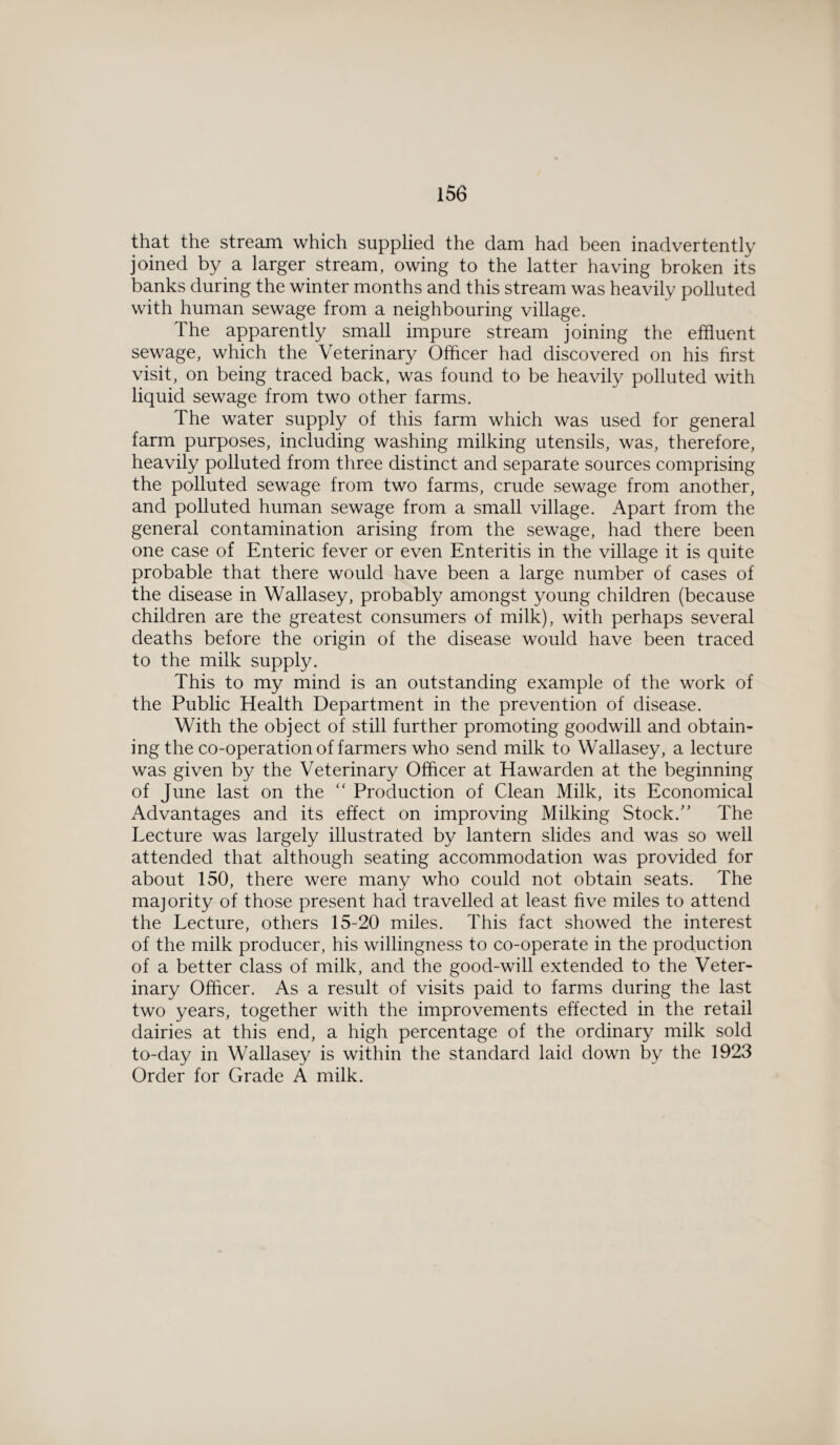 that the stream which supplied the dam had been inadvertently joined by a larger stream, owing to the latter having broken its banks during the winter months and this stream was heavily polluted with human sewage from a neighbouring village. The apparently small impure stream joining the effluent sewage, which the Veterinary Officer had discovered on his first visit, on being traced back, was found to be heavily polluted with liquid sewage from two other farms. The water supply of this farm which was used for general farm purposes, including washing milking utensils, was, therefore, heavily polluted from three distinct and separate sources comprising the polluted sewage from two farms, crude sewage from another, and polluted human sewage from a small village. Apart from the general contamination arising from the sewage, had there been one case of Enteric fever or even Enteritis in the village it is quite probable that there would have been a large number of cases of the disease in Wallasey, probably amongst young children (because children are the greatest consumers of milk), with perhaps several deaths before the origin of the disease would have been traced to the milk supply. This to my mind is an outstanding example of the work of the Public Health Department in the prevention of disease. With the object of still further promoting goodwill and obtain¬ ing the co-operation of farmers who send milk to Wallasey, a lecture was given by the Veterinary Officer at Hawarden at the beginning of June last on the “ Production of Clean Milk, its Economical Advantages and its effect on improving Milking Stock/' The Lecture was largely illustrated by lantern slides and was so well attended that although seating accommodation was provided for about 150, there were many who could not obtain seats. The majority of those present had travelled at least five miles to attend the Lecture, others 15-20 miles. This fact showed the interest of the milk producer, his willingness to co-operate in the production of a better class of milk, and the good-will extended to the Veter¬ inary Officer. As a result of visits paid to farms during the last two years, together with the improvements effected in the retail dairies at this end, a high percentage of the ordinary milk sold to-day in Wallasey is within the standard laid down by the 1923 Order for Grade A milk.