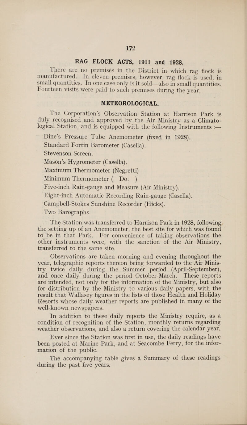 RAG FLOCK ACTS, 1911 and 1928. There are no premises in the District in which rag flock is manufactured. In eleven premises, however, rag flock is used, in small quantities. In one case only is it sold—also in small quantities. Fourteen visits were paid to such premises during the year. METEOROLOGICAL. The Corporation’s Observation Station at Harrison Park is duly recognised and approved by the Air Ministry as a Climato¬ logical Station, and is equipped with the following Instruments :— Dine’s Pressure Tube Anemometer (fixed in 1928). Standard Fortin Barometer (Casella). Stevenson Screen. Mason’s Hygrometer (Casella). Maximum Thermometer (Negretti) Minimum Thermometer ( Do. ) Five-inch Rain-gauge and Measure (Air Ministry). Eight-inch Automatic Recording Rain-gauge (Casella). Campbell-Stokes Sunshine Recorder (Hicks). Two Barographs. The Station was transferred to Harrison Park in 1928, following the setting up of an Anemometer, the best site for which was found to be in that Park. For convenience of taking observations the other instruments were, with the sanction of the Air Ministry, transferred to the same site. Observations are taken morning and evening throughout the year, telegraphic reports thereon being forwarded to the Air Minis¬ try twice daily during the Summer period (April-September), and once daily during the period October-March. These reports are intended, not only for the information of the Ministry, but also for distribution by the Ministry to various daily papers, with the result that Wallasey figures in the lists of those Health and Holiday Resorts whose daily weather reports are published in many of the well-known newspapers. In addition to these daily reports the Ministry require, as a condition of recognition of the Station, monthly returns regarding weather observations, and also a return covering the calendar year, Ever since the Station was first in use, the daily readings have been posted at Marine Park, and at Seacombe Ferry, for the infor¬ mation of the public. The accompanying table gives a Summary of these readings during the past five years.