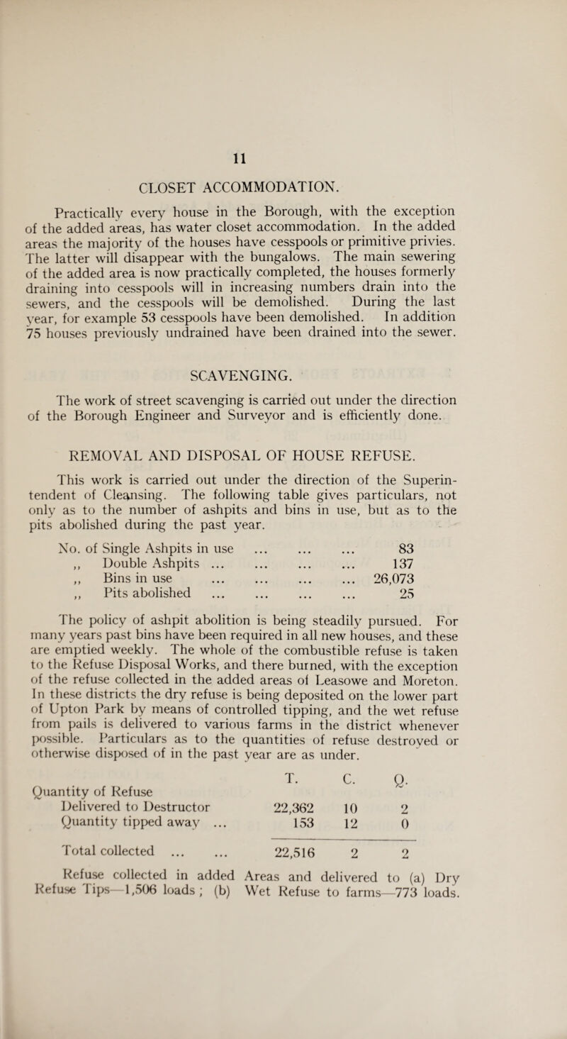 CLOSET ACCOMMODATION. Practically every house in the Borough, with the exception of the added areas, has water closet accommodation. In the added areas the majority of the houses have cesspools or primitive privies. The latter will disappear with the bungalows. The main sewering of the added area is now practically completed, the houses formerly draining into cesspools will in increasing numbers drain into the sewers, and the cesspools will be demolished. During the last year, for example 53 cesspools have been demolished. In addition 75 houses previously undrained have been drained into the sewer. SCAVENGING. The work of street scavenging is carried out under the direction of the Borough Engineer and Surveyor and is efficiently done. REMOVAL AND DISPOSAL OF HOUSE REFUSE. This work is carried out under the direction of the Superin¬ tendent of Cleansing. The following table gives particulars, not only as to the number of ashpits and bins in use, but as to the pits abolished during the past year. No. of Single Ashpits in use ,, Double Ashpits ... ,, Bins in use ,, Pits abolished 83 137 26,073 25 The policy of ashpit abolition is being steadily pursued. For many years past bins have been required in all new houses, and these are emptied weekly. The whole of the combustible refuse is taken to the Refuse Disposal Works, and there burned, with the exception of the refuse collected in the added areas ol Leasowe and Moreton. In these districts the dry refuse is being deposited on the lower part of Upton Park by means of controlled tipping, and the wet refuse from pails is delivered to various farms in the district whenever possible. Particulars as to the quantities of refuse destroyed or otherwise disposed of in the past year are as under. Quantity of Refuse T. C. Q. Delivered to Destructor 22,362 10 2 Quantity tipped away ... 153 12 0 Total collected 22,516 2 2 Refuse collected in added Areas and delivered to (a) Dry Refuse lips—1,506 loads; (b) Wet Refuse to farms—773 loads.