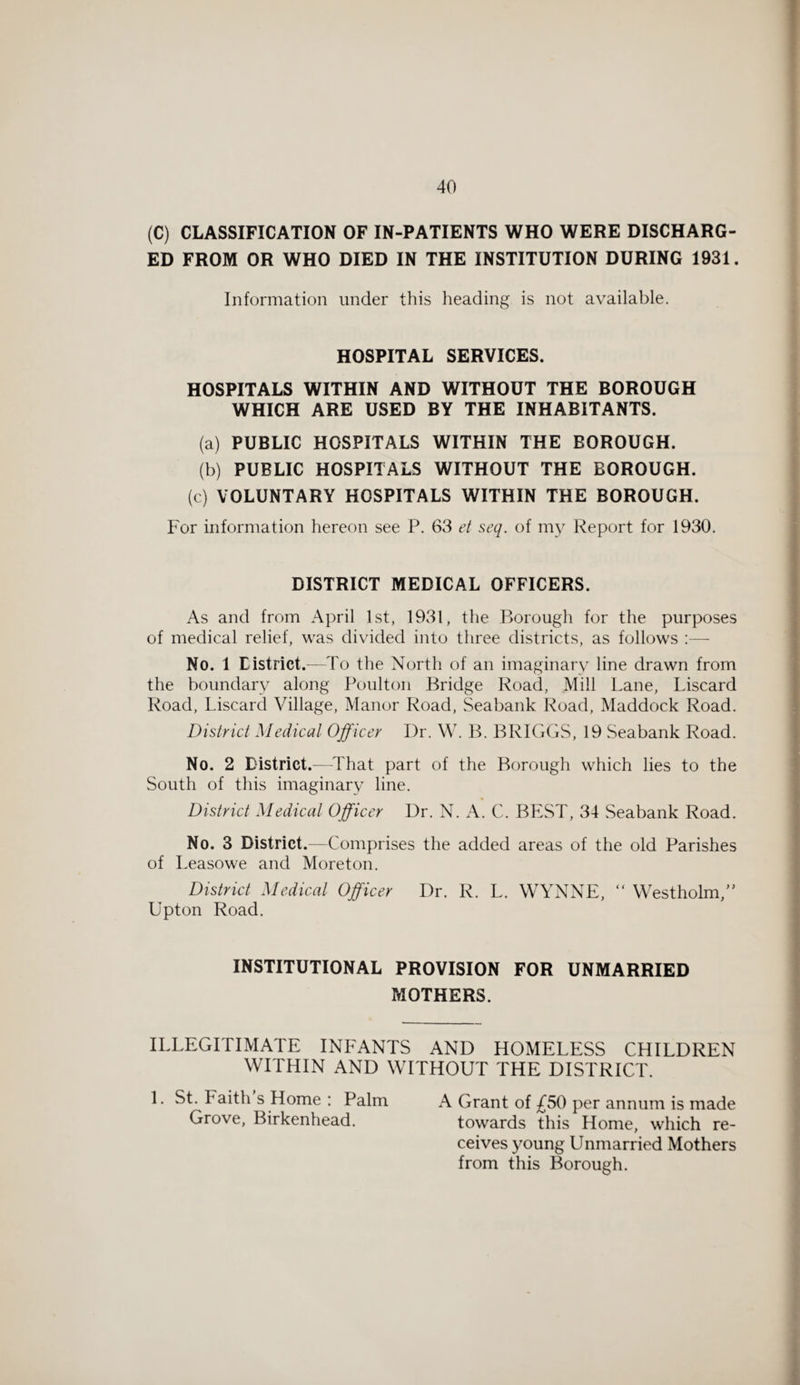 (C) CLASSIFICATION OF IN-PATIENTS WHO WERE DISCHARG¬ ED FROM OR WHO DIED IN THE INSTITUTION DURING 1931. Information under this heading is not available. HOSPITAL SERVICES. HOSPITALS WITHIN AND WITHOUT THE BOROUGH WHICH ARE USED BY THE INHABITANTS. (a) PUBLIC HOSPITALS WITHIN THE BOROUGH. (b) PUBLIC HOSPITALS WITHOUT THE BOROUGH. (c) VOLUNTARY HOSPITALS WITHIN THE BOROUGH. For information hereon see P. 63 et seq. of my Report for 1930. DISTRICT MEDICAL OFFICERS. As and from April 1st, 1931, the Borough for the purposes of medical relief, was divided into three districts, as follows :— No. 1 District.—To the North of an imaginary line drawn from the boundary along Poulton Bridge Road, Mill Lane, Liscard Road, Liscard Village, Manor Road, Seabank Road, Maddock Road. District Medical Officer Dr. W. B. BRIGGS, 19 Seabank Road. No. 2 District.—That part of the Borough which lies to the South of this imaginary line. District Medical Officer Dr. N. A. C. BEST, 34 Seabank Road. No. 3 District.-—Comprises the added areas of the old Parishes of Leasowe and Moreton. District Medical Officer Dr. R. L. WYNNE, “ Westholm/’ Upton Road. INSTITUTIONAL PROVISION FOR UNMARRIED MOTHERS. ILLEGITIMATE INFANTS AND HOMELESS CHILDREN WITHIN AND WITHOUT THE DISTRICT. 1. St. Faith s Home : Palm A Grant of £50 per annum is made Grove, Birkenhead. towards this Home, which re- ceives young Unmarried Mothers from this Borough.
