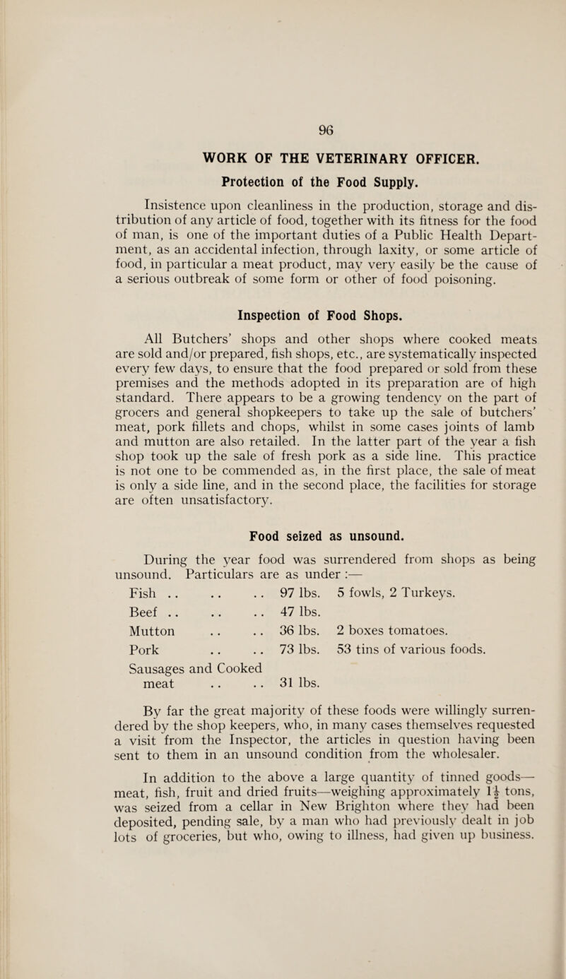 WORK OF THE VETERINARY OFFICER. Protection of the Food Supply. Insistence upon cleanliness in the production, storage and dis¬ tribution of any article of food, together with its fitness for the food of man, is one of the important duties of a Public Health Depart¬ ment, as an accidental infection, through laxity, or some article of food, in particular a meat product, may very easily be the cause of a serious outbreak of some form or other of food poisoning. Inspection of Food Shops. All Butchers’ shops and other shops where cooked meats are sold and/or prepared, fish shops, etc., are systematically inspected every few days, to ensure that the food prepared or sold from these premises and the methods adopted in its preparation are of high standard. There appears to be a growing tendency on the part of grocers and general shopkeepers to take up the sale of butchers’ meat, pork fillets and chops, whilst in some cases joints of lamb and mutton are also retailed. In the latter part of the year a fish shop took up the sale of fresh pork as a side line. This practice is not one to be commended as, in the first place, the sale of meat is only a side line, and in the second place, the facilities for storage are often unsatisfactory. Food seized as unsound. During the year food was surrendered from shops as being unsound. Particulars are as under :— Fish .. • • • • 97 lbs. 5 fowls, 2 Turkeys. Beef .. • • • • 47 lbs. Mutton • • • • 36 lbs. 2 boxes tomatoes. Pork • • • • 73 lbs. 53 tins of various foods. Sausages and Cooked meat 31 lbs. By far the great majority of these foods were willingly surren¬ dered by the shop keepers, who, in many cases themselves requested a visit from the Inspector, the articles in question having been sent to them in an unsound condition from the wholesaler. In addition to the above a large quantity of tinned goods— meat, fish, fruit and dried fruits—weighing approximately H tons, was seized from a cellar in New Brighton where they had been deposited, pending sale, by a man who had previously dealt in job lots of groceries, but who, owing to illness, had given up business.