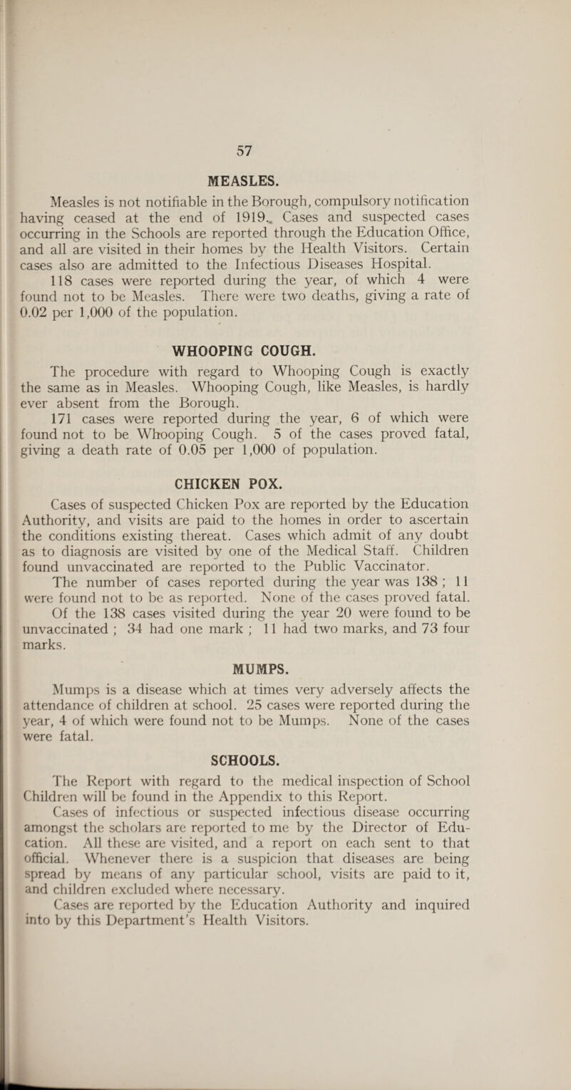 MEASLES. Measles is not notifiable in the Borough, compulsory notification having ceased at the end of 1919., Cases and suspected cases occurring in the Schools are reported through the Education Office, and all are visited in their homes by the Health Visitors. Certain cases also are admitted to the Infectious Diseases Hospital. 118 cases were reported during the year, of which 4 were found not to be Measles. There were two deaths, giving a rate of 0.02 per 1,000 of the population. WHOOPING COUGH. The procedure with regard to Whooping Cough is exactly the same as in Measles. Whooping Cough, like Measles, is hardly ever absent from the Borough. 171 cases were reported during the year, 6 of which were found not to be Whooping Cough. 5 of the cases proved fatal, giving a death rate of 0.05 per 1,000 of population. CHICKEN POX. Cases of suspected Chicken Pox are reported by the Education Authority, and visits are paid to the homes in order to ascertain the conditions existing thereat. Cases which admit of any doubt as to diagnosis are visited by one of the Medical Staff. Children found unvaccinated are reported to the Public Vaccinator. The number of cases reported during the year was 138; 11 were found not to be as reported. None of the cases proved fatal. Of the 138 cases visited during the year 20 were found to be unvaccinated ; 34 had one mark ; 11 had two marks, and 73 four marks. MUMPS. Mumps is a disease which at times very adversely affects the attendance of children at school. 25 cases were reported during the year, 4 of which were found not to be Mumps. None of the cases were fatal. SCHOOLS. The Report with regard to the medical inspection of School Children will be found in the Appendix to this Report. Cases of infectious or suspected infectious disease occurring amongst the scholars are reported to me by the Director of Edu¬ cation. All these are visited, and a report on each sent to that official. Whenever there is a suspicion that diseases are being spread by means of any particular school, visits are paid to it, and children excluded where necessary. Cases are reported by the Education Authority and inquired into by this Department’s Health Visitors.