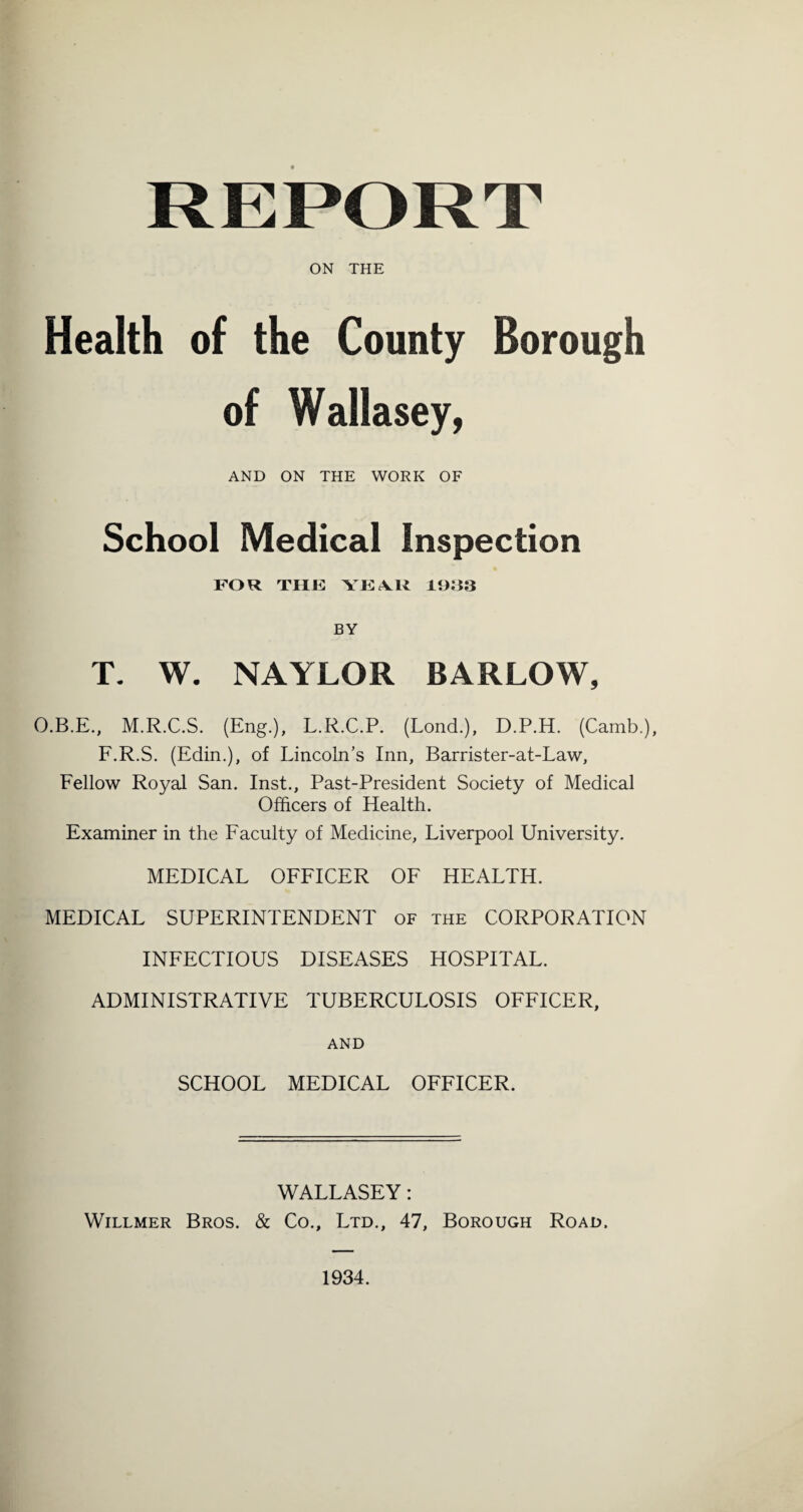 ON THE Health of the County Borough of Wallasey, AND ON THE WORK OF School Medical Inspection FOR THE YKA.U 10^3 BY T. W. NAYLOR BARLOW, O.B.E., M.R.C.S. (Eng.), L.R.C.P. (Lend.), D.P.H. (Camb.), F.R.S. (Edin.), of Lincoln’s Inn, Barrister-at-Law, Fellow Royal San. Inst., Past-President Society of Medical Officers of Health. Examiner in the Eaculty of Medicine, Liverpool University. MEDICAL OFFICER OF HEALTH. MEDICAL SUPERINTENDENT of the CORPORATION INFECTIOUS DISEASES HOSPITAL. ADMINISTRATIVE TUBERCULOSIS OFFICER, AND SCHOOL MEDICAL OFFICER. WALLASEY: WiLLMER Bros. & Co., Ltd., 47, Borough Road. 1934.