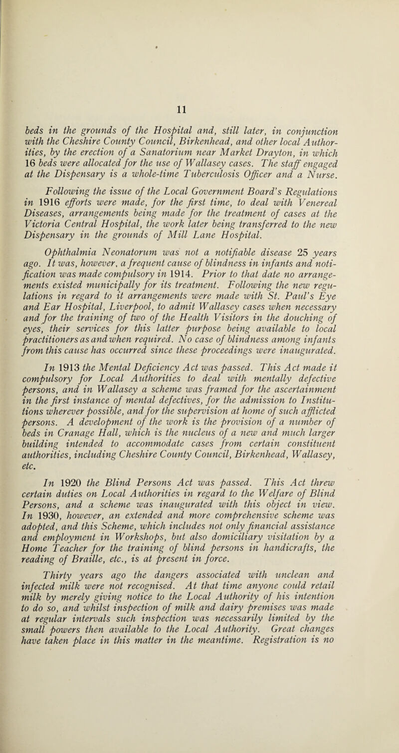 beds in the grounds of the Hospital and, still later, in conjunction with the Cheshire County Council, Birkenhead, and other local Author¬ ities, by the erection of a Sanatorium near Market Drayton, in which 16 beds were allocated for the use of Wallasey cases. The staff engaged at the Dispensary is a whole-time Tuberculosis Officer and a Nurse. Following the issue of the Local Government Board’s Regulations in 1916 efforts were made, for the first time, to deal with Venereal Diseases, arrangements being made for the treatment of cases at the Victoria Central Hospital, the work later being transferred to the new Dispensary in the grounds of Mill Lane Hospital. Ophthalmia Neonatorum was not a notifiable disease 25 years ago. It was, however, a frequent cause of blindness in infants and noti¬ fication was made compulsory in 1914. Prior to that date no arrange¬ ments existed municipally for its treatment. Following the new regu¬ lations in regard to it arrangements were made with St. Paul’s Eye and Ear Hospital, Liverpool, to admit Wallasey cases when necessary and for the training of two of the Health Visitors in the douching of eyes, their services for this latter purpose being available to local practitioners as and when required. No case of blindness among infants from this cause has occurred since these proceedings were inaxigurated. In the M'ental Deficiency Act was passed. This Act made it compulsory for Local Authorities to deal with mentally defective persons, and in Wallasey a scheme was framed for the ascertainment in the first instance of mental defectives, for the admission to Institu¬ tions wherever possible, and for the supervision at home of such afflicted persons. A development of the work is the provision of a number of beds in Cranage Hall, which is the nucleus of a new and much larger building intended to accommodate cases from certain constituent authorities, including Cheshire County Council, Birkenhead, Wallasey, etc. In 1920 the Blind Persons Act was passed. This Act threw certain duties on Local Authorities in regard to the Welfare of Blind Persons, and a scheme was inaugurated with this object in view. In 1930, however, an extended and more comprehensive scheme was adopted, and this Scheme, which includes not only financial assistance and employment in Workshops, but also domiciliary visitation by a Home Teacher for the training of blind persons in handicrafts, the reading of Braille, etc., is at present in force. Thirty years ago the dangers associated with unclean and infected milk were not recognised. At that time anyone could retail milk by merely giving notice to the Local Authority of his intention to do so, and whilst inspection of milk and dairy premises was made at regular intervals such inspection was necessarily limited by the small powers then available to the Local Authority. Great changes have taken place in this matter in the meantime. Registration is no