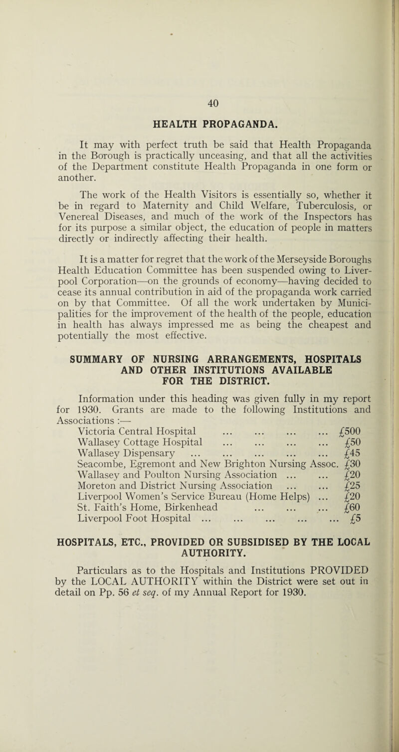 HEALTH PROPAGANDA. It may with perfect truth be said that Health Propaganda in the Borough is practically unceasing, and that all the activities of the Department constitute Health Propaganda in one form or another. The work of the Health Visitors is essentially so, whether it be in regard to Maternity and Child Welfare, Tuberculosis, or Venereal Diseases, and much of the work of the Inspectors has for its purpose a similar object, the education of people in matters directly or indirectly affecting their health. It is a matter for regret that the work of the Merseyside Boroughs Health Education Committee has been suspended owing to Liver¬ pool Corporation—on the grounds of economy—having decided to cease its annual contribution in aid of the propaganda work carried on by that Committee. Of all the work undertaken by Munici¬ palities for the improvement of the health of the people, education in health has always impressed me as being the cheapest and potentially the most effective. SUMMARY OF NURSING ARRANGEMENTS, HOSPITALS AND OTHER INSTITUTIONS AVAILABLE FOR THE DISTRICT. Information under this heading was given fully in my report for 1930. Grants are made to the following Institutions and Associations :— Victoria Central Hospital ... ... ... ... £500 Wallasey Cottage Hospital ... ... ... ... £50 Wallasey Dispensary ... ... ... ... ... £45 Seacombe, Egremont and New Brighton Nursing Assoc. £30 Wallasey and Poulton Nursing Association ... ... £20 Moreton and District Nursing Association ... ... £25 Liverpool Women’s Service Bureau (Home Helps) ... £20 St. Faith’s Home, Birkenhead ... ... ... £60 Liverpool Foot Hospital ... ... ... ... ... £5 HOSPITALS, ETC., PROVIDED OR SUBSIDISED BY THE LOCAL AUTHORITY. Particulars as to the Hospitals and Institutions PROVIDED by the LOCAL AUTHORITY within the District were set out in detail on Pp. 56 et seq. of my Annual Report for 1930.