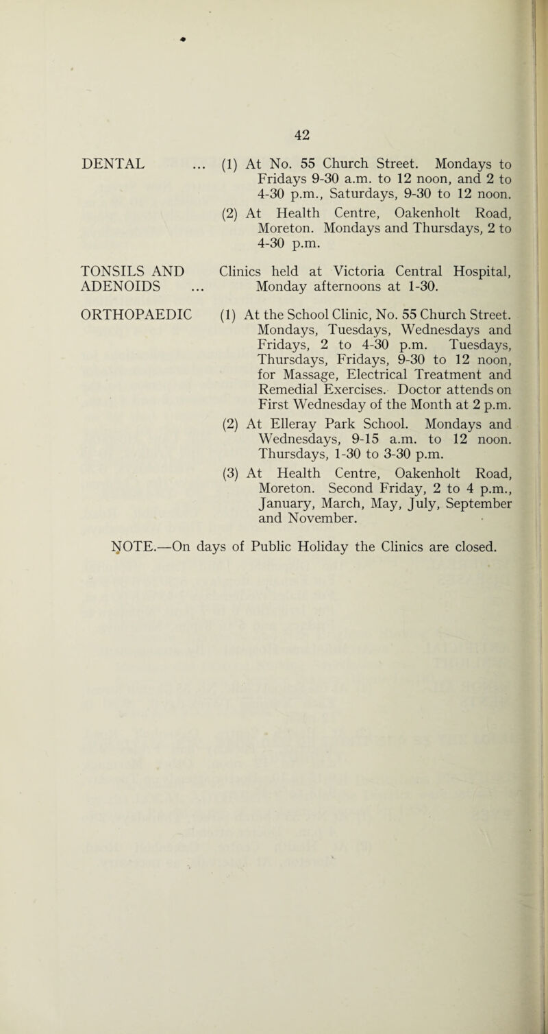 DENTAL TONSILS AND ADENOIDS ORTHOPAEDIC (1) At No. 55 Church Street. Mondays to Fridays 9-30 a.m. to 12 noon, and 2 to 4-30 p.m., Saturdays, 9-30 to 12 noon. (2) At Health Centre, Oakenholt Road, Moreton. Mondays and Thursdays, 2 to 4-30 p.m. Clinics held at Victoria Central Hospital, Monday afternoons at 1-30. (1) At the School Clinic, No. 55 Church Street. Mondays, Tuesdays, Wednesdays and Fridays, 2 to 4-30 p.m. Tuesdays, Thursdays, Fridays, 9-30 to 12 noon, for Massage, Electrical Treatment and Remedial Exercises. Doctor attends on First Wednesday of the Month at 2 p.m. (2) At Elleray Park School. Mondays and Wednesdays, 9-15 a.m. to 12 noon. Thursdays, 1-30 to 3-30 p.m. (3) At Health Centre, Oakenholt Road, Moreton. Second Friday, 2 to 4 p.m., January, March, May, July, September and November. yOTE.—On days of Public Holiday the Clinics are closed.