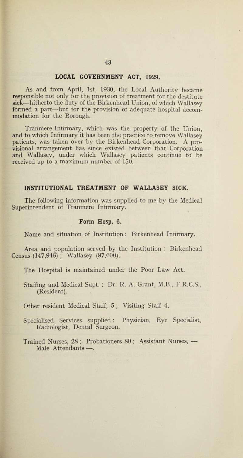 LOCAL GOVERNMENT ACT, 1929. As and from April, 1st, 1930, the Local Authority became responsible not only for the provision of treatment for the destitute sick—hitherto the duty of the Birkenhead Union, of which Wallasey formed a part—but for the provision of adequate hospital accom¬ modation for the Borough. Tranmere Inhrmary, which was the property of the Union, and to which Inhrmary it has been the practice to remove Wallasey patients, was taken over by the Birkenhead Corporation. A pro¬ visional arrangement has since existed between that Corporation and Wallasey, under which Wallasey patients continue to be received up to a maximum number of 150. INSTITUTIONAL TREATMENT OF WALLASEY SICK. The following information was supplied to me by the Medical Superintendent of Tranmere Inhrmary. Form Hosp. 6. Name and situation of Institution : Birkenhead Inhrmary. Area and population served by the Institution : Birkenhead Census (147,946) ; Wallasey (97,600). The Hospital is maintained under the Poor Law Act. Staffing and Medical Supt. : Dr. R. A. Grant, M.B., F.R.C.S., (Resident). Other resident Medical Staff, 5 ; Visiting Staff 4. Specialised Services supplied: Physician, Eye Specialist, Radiologist, Dental Surgeon. Trained Nurses, 28 ; Probationers 80 ; Assistant Nurses, — Male Attendants—.