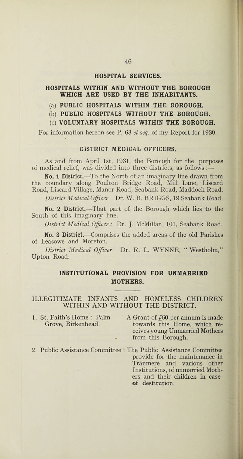 HOSPITAL SERVICES. HOSPITALS WITHIN AND WITHOUT THE BOROUGH WHICH ARE USED BY THE INHABITANTS. (a) PUBLIC HOSPITALS WITHIN THE BOROUGH. (b) PUBLIC HOSPITALS WITHOUT THE BOROUGH. (c) VOLUNTARY HOSPITALS WITHIN THE BOROUGH. For information hereon see P. 63 et seq. of my Report for 1930. DISTRICT MEDICAL OFFICERS. As and from April 1st, 1931, the Borough for the purposes of medical relief, was divided into three districts, as follows :— No. 1 District.—To the North of an imaginary line drawn from the boundary along Poulton Bridge Road, Mill Lane, Liscard Road, Liscard Village, Manor Road, Seabank Road, Maddock Road. District Medical Officer Dr. W. B. BRIGGS, 19 Seabank Road. No. 2 District.—^That part of the Borough which lies to the South of this imaginary line. District Medical Officer : Dr. J. McMillan, 101, Seabank Road. No. 3 District.—-Comprises the added areas of the old Parishes of Leasowe and Moreton. District Medical Officer Dr. R. L. WYNNE,  Westholm, Upton Road. INSTITUTIONAL PROVISION FOR UNMARRIED MOTHERS. ILLEGITIMATE INFANTS AND HOMELESS CHILDREN WITHIN AND WITHOUT THE DISTRICT. 1. St. Faith's Home : Palm A Grant of 60 per annum is made Grove, Birkenhead. towards this Home, which re¬ ceives young Unmarried Mothers - from this Borough. 2. Public Assistance Committee : The Public Assistance Committee provide for the maintenance in Tranmere and various other Institutions, of unmarried Moth¬ ers and their children in case of destitution.