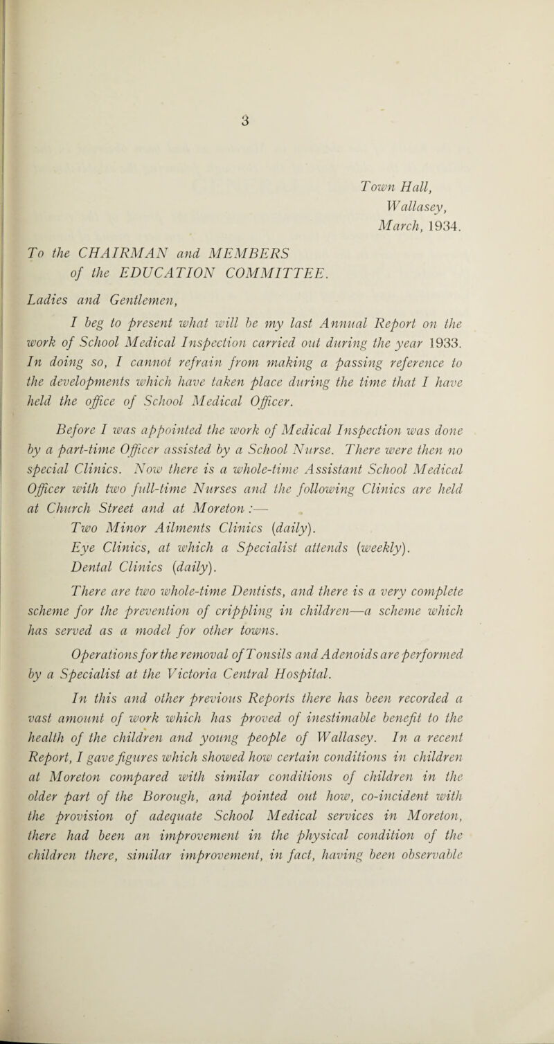 Town Hall, Wallasey, March, 1934. To the CHAIRMAN and MEMBERS of the EDUCATION COMMITTEE. Ladies and Gentlemen, I beg to present what loill he my last Annual Report on the work of School Medical Inspection carried out during the year 1933. In doing so, I cannot refrain from making a passing reference to the developments which have taken place during the time that I have held the office of School Medical Officer. Before I was appointed the work of Medical Inspection was done by a part-time Officer assisted by a School Nurse. There were then no special Clinics. Noiv there is a whole-time Assistant School Medical Officer with two full-time Nurses and the following Clinics are held at Church Street and at Moreton:— Two Minor Ailments Clinics [daily). Eye Clinics, at which a Specialist attends [weekly). Dental Clinics [daily). There are two whole-time Dentists, and there is a very complete scheme for the prevention of crippling in children—a scheme which has served as a model for other towns. Operations fortheremoval of Tonsils and Adenoids are performed by a Specialist at the Victoria Central Hospital. In this and other previous Reports there has been recorded a vast amount of work which has proved of inestimable benefit to the health of the children and young people of Wallasey. In a recent Report, I gave figures which showed how certain conditions in children at Moreton compared with similar conditions of children in the older part of the Borough, and pointed out how, co-incident with the provision of adequate School Medical services in Moreton, there had been an improvement in the physical condition of the children there, similar improvement, in fact, having been observable