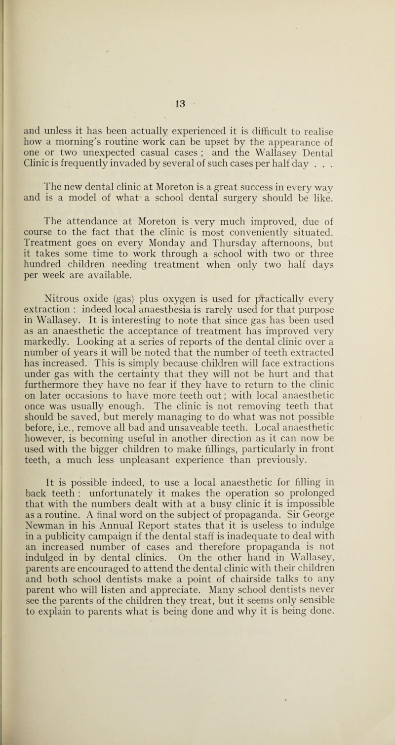 and unless it has been actually experienced it is difficult to realise how a morning’s routine work can be upset by the appearance of one or two unexpected casual cases ; and the Wallasey Dental Clinic is frequently invaded by several of such cases per half day . . . The new dental clinic at Moreton is a great success in every way and is a model of what a school dental surgery should be like. The attendance at Moreton is very much improved, due of course to the fact that the clinic is most conveniently situated. Treatment goes on every Monday and Thursday afternoons, but it takes some time to work through a school with two or three hundred children needing treatment when only two half days per week are available. Nitrous oxide (gas) plus oxygen is used for practically every extraction : indeed local anaesthesia is rarely used for that purpose in Wallasey. It is interesting to note that since gas has been used as an anaesthetic the acceptance of treatment has improved very markedly. Looking at a series of reports of the dental clinic over a number of years it will be noted that the number of teeth extracted has increased. This is simply because children will face extractions under gas with the certainty that they will not be hurt and that furthermore they have no fear if they have to return to the clinic on later occasions to have more teeth out; with local anaesthetic once was usually enough. The clinic is not removing teeth that should be saved, but merely managing to do what was not possible before, i.e., remove all bad and unsaveable teeth. Local anaesthetic however, is becoming useful in another direction as it can now be used with the bigger children to make fillings, particularly in front teeth, a much less unpleasant experience than previously. It is possible indeed, to use a local anaesthetic for hlling in back teeth : unfortunately it makes the operation so prolonged that with the numbers dealt with at a busy clinic it is impossible as a routine. A final word on the subject of propaganda. Sir George Newman in his Annual Report states that it is useless to indulge in a publicity campaign if the dental staff is inadequate to deal with an increased number of cases and therefore propaganda is not indulged in by dental clinics. On the other hand in Wallasey, parents are encouraged to attend the dental clinic with their children and both school dentists make a point of chairside talks to any parent who will listen and appreciate. Many school dentists never see the parents of the children they treat, but it seems only sensible to explain to parents what is being done and why it is being done.