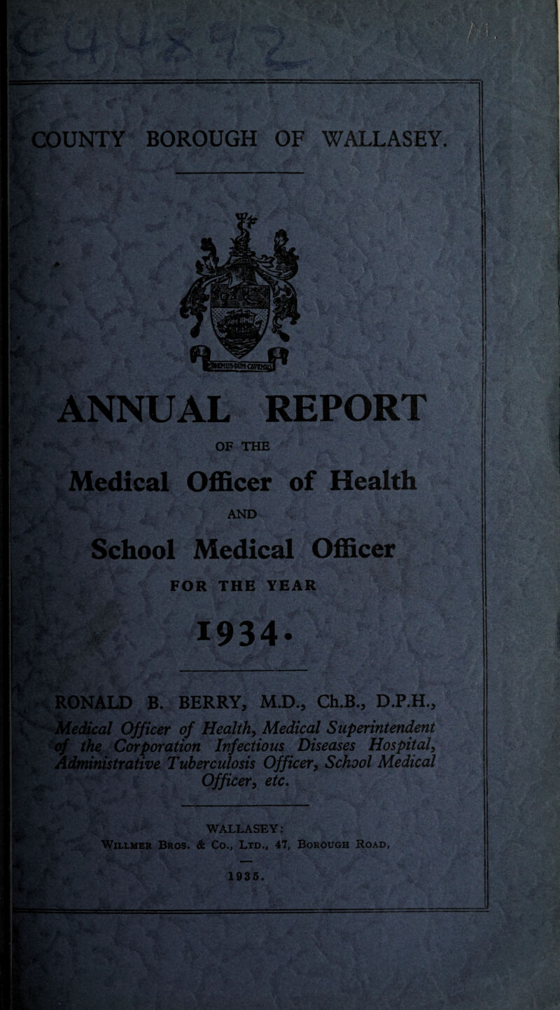 ^COUNTY BOROUGH OF WALLASEY. ' ANNUAL REPORT OF THE Medical Officer of Health W- /' AND p,':? School Medical Officer 1^ FOR THE YEAR 1,^' 1934* J RONALD B. BERRY, M.D., Ch.B., D.P.H., Officer of Healthy Medical Superintendent ^ 'cf the Corporation Infectious Diseases Hospital^ Administrative Tuberculosis Officer^ School Medical r Officeri etc. WALLASEY: WiLLMER Bros. & Co., Ltd., 47, Borough Road, 1935.