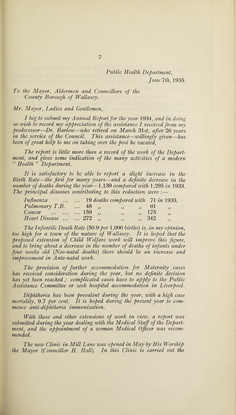 Public Health Department, Jane 1th, 1935. To the Mayor, Aldermen and Councillors of the County Borough of Wallasey. Mr. Mayor, Ladies and Gentlemen, I beg to submit my Annual Report for the year 1934, and in doing so wish to record my appreciation of the assistance I received from my predecessor—Dr. Barlow—who retired on March 31s^, after 2Q years in the service of the Council. This assistance—willingly given—has been of great help to me on taking over the post he vacated. The report is little more than a record of the work of the Depart¬ ment, and gives some indication of the many activities of a modern “ Health ” Department. It is satisfactory to be able to report a slight increase in the Birth Rate—the first for many years—and a definite decrease in the number of deaths during the year—1,139 compared with 1,295 in 1933. The principal diseases contributing to this reduction were :— Influenza 19 deaths compared with 71 in 1933. Pulmonary T.B. 48 • • * yy y y y y 61 Cancer . 1 SQ • • • ^ >> }) )} 175 „ Heart Disease ... ... 272 „ 342 „ The Infantile Death Rate (50.9_/)er 1,000 births) is , in my opinion. too high for a town of the nature of Wallasey. It is hoped that the proposed extension of Child Welfare work will improve this figure, and to bring about a decrease in the number of deaths of infants under four weeks old [Neo-natal deaths) there should be an increase and improvement in Ante-natal work. The provision of further accommodation for Maternity cases has received consideratio7i during the year, but no definite decision has yet been reached; complicated cases have to apply to the Public Assistance Committee or seek hospital accommodation in Liverpool. Diphtheria has been prevalent during the year, with a high case mortality, 9.7 per cent. It is hoped during the present year to com¬ mence anti-diphtheria immunisation. With these and other extensions of work in view, a report was submitted during the year dealing with the Medical Staff of the Depart¬ ment, and the appointment of a woman Medical Officer was recom¬ mended. The new Clinic in Mill Lane was opened in May by His Worship the Mayor {Councillor H. Hall). In this Clinic is carried out the