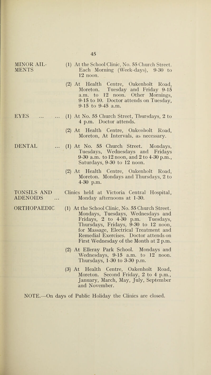 MINOR AIL¬ MENTS EYES DENTAL TONSILS AND ADENOIDS ORTHOPAEDIC (1) At the School Clinic, No. 55 Church Street. Each Morning (Week-days), 9-30 to 12 noon. (2) At Health Centre, Oakenholt Road, Moreton. Tuesday and Friday 9-15 a.m. to 12 noon. Other Mornings, 9-15 to 10. Doctor attends on Tuesday, 9-15 to 9-45 a.m. (1) At No. 55 Church Street, Thursdays, 2 to 4 p.m. Doctor attends. (2) At Health Centre, Oaketiliolt Road, Moreton, At Intervals, as necessary. (1) At No. 55 Church Street. Mondays, Tuesdays, Wednesdays and Fridays 9-30 a.m. to 12 noon, and 2 to 4-30 p.m., Saturdays, 9-30 to 12 noon. (2) At Health Centre, Oakenholt Road, Moreton. Mondays and Thursdays, 2 to 4-30 p.m. Clinics held at Victoria Central Hospital, Monday afternoons at 1-30. (1) At the School Clinic, No. 55 Church Street. Mondays, Tuesdays, Wednesdays and Fridays, 2 to 4-30 p.m. Tuesdays, Thursdays, Fridays, 9-30 to 12 noon, for Massage, Electrical Treatment and Remedial Exercises. Doctor attends on First Wednesday of the Month at 2 p.m. (2) At Elleray Park School. Mondays and Wednesdays, 9-15 a.m. to 12 noon. Thursdays, 1-30 to 3-30 p.m. (3) At Health Centre, Oakenholt Road, Moreton. Second Friday, 2 to 4 p.m., January, March, May, July, September and November. NOTE.—On days of Public Holiday the Clinics are closed.