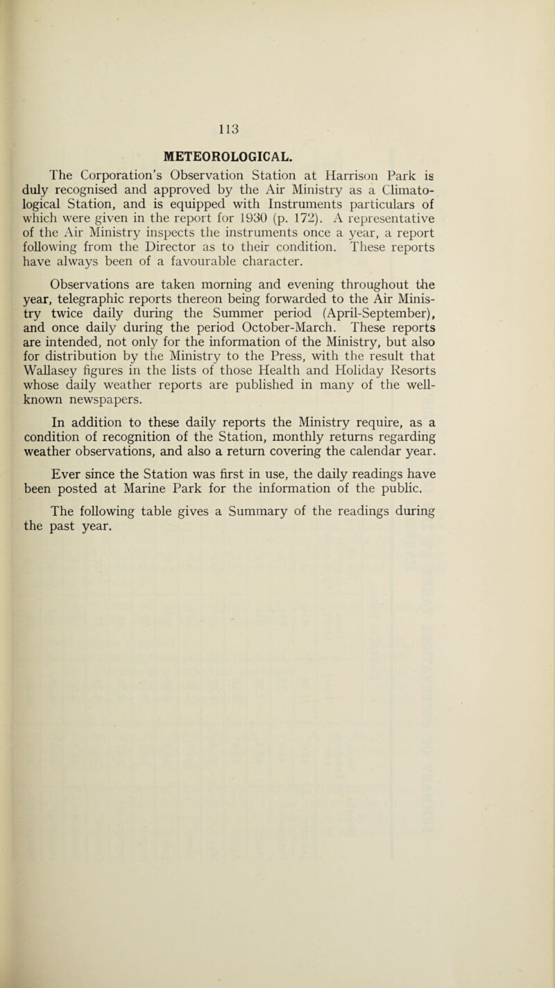 METEOROLOGICAL. The Corporation’s Observation Station at Harrison Park is duly recognised and approved by the Air Ministry as a Climato¬ logical Station, and is equipped with Instruments particulars of which were given in the report for 1930 (p. 172). A representative of the Air Ministry inspects the instruments once a year, a report following from the Director as to their condition. These reports have always been of a favourable character. Observations are taken morning and evening throughout the year, telegraphic reports thereon being forwarded to the Air Minis¬ try twice daily during the Summer period (April-September), and once daily during the period October-March. These reports are intended, not only for the information of the Ministry, but also for distribution by the Ministry to the Press, with the result that Wallasey figures in the lists of those Health and Holiday Resorts whose daily weather reports are published in many of the well- known newspapers. In addition to these daily reports the Ministry require, as a condition of recognition of the Station, monthly returns regarding weather observations, and also a return covering the calendar year. Ever since the Station was first in use, the daily readings have been posted at Marine Park for the information of the public. The following table gives a Summary of the readings during the past year.