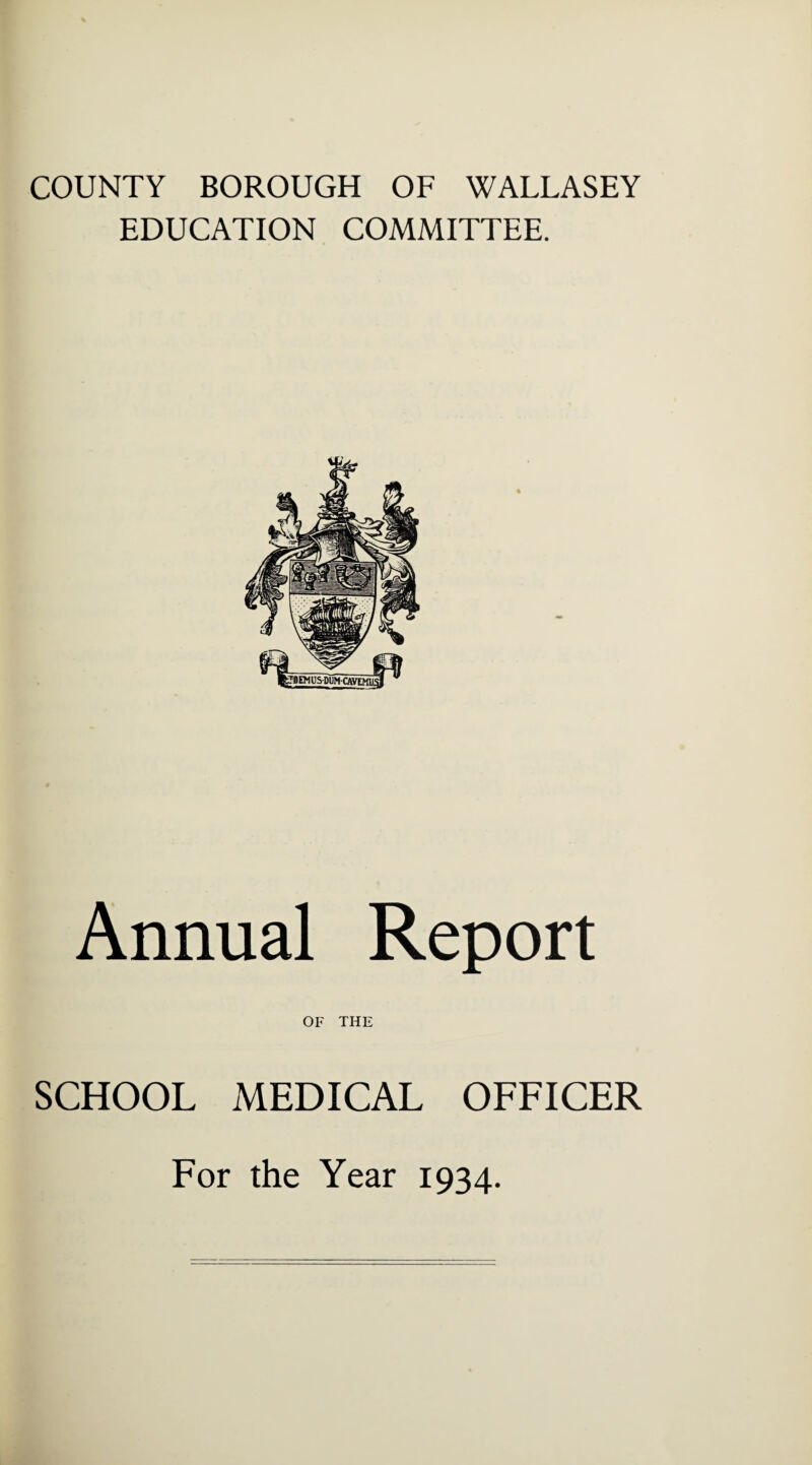 COUNTY BOROUGH OF WALLASEY EDUCATION COMMITTEE. Annual Report OF THE SCHOOL MEDICAL OFFICER For the Year 1934.