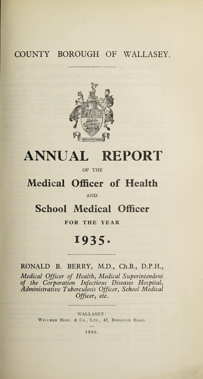 ANNUAL REPORT OF THE Medical Officer of Health AND School Medical Officer FOR THE YEAR 1935. RONALD B. BERRY, M.D., Ch.B., D.P.H., Medical Officer of Health, Medical Superintendent of the Corporation Infectious Diseases Hospital, Administrative Tuberculosis Officer, School Medical Officer, etc. WALLASEY: Willmer Bros. & Co., Ltd., 47, Borough Road. 1936.