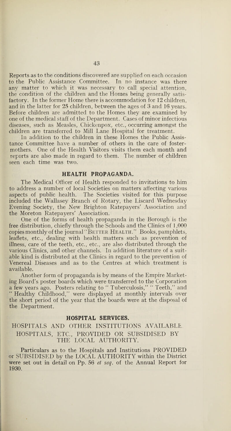 Reports as to the conditions discovered are supplied on each occasion to the Public Assistance Committee. In no instance was there any matter to which it was necessary to call special attention, the condition of the children and the Homes being generally satis¬ factory. In the former Home there is accommodation for 12 children, and in the latter for 25 children, between the ages of 3 and 16 years. Before children are admitted to the Homes they are examined by one of the medical staff of the Department. Cases of minor infectious diseases, such as Measles, Chickenpox, etc., occurring amongst the children are transferred to Mill Lane Hospital for treatment. In addition to the children in these Homes the Public Assis¬ tance Committee have a number of others in the care of foster- mothers. One of the Health Visitors visits them each month and reports are also made in regard to them. The number of children seen each time was two. HEALTH PROPAGANDA. The Medical Officer of Health responded to invitations to him to address a number of local Societies on matters affecting various aspects of public health. The Societies visited for this purpose included the Wallasey Branch of Rotary, the Liscard Wednesday Evening Society, the New Brighton Ratepayers' Association and the Moreton Ratepayers' Association. One of the forms of health propaganda in the Borough is the free distribution, chiefly through the Schools and the Clinics of 1,000 copies monthly of the journal Better Health. Books, pamphlets, leaflets, etc., dealing with health matters such as prevention of illness, care of the teeth, etc., etc., are also distributed through the various Clinics, and other channels. In addition literature of a suit¬ able kind is distributed at the Clinics in regard to the prevention of Venereal Diseases and as to the Centres at which treatment is available. Another form of propaganda is by means of the Empire Market¬ ing Board’s poster boards which were transferred to the Corporation a few years ago. Posters relating to “ Tuberculosis, “ Teeth, and “ Healthy Childhood, were displayed at monthly intervals over the short period of the year that the boards were at the disposal of the Department. HOSPITAL SERVICES. HOSPITALS AND OTHER INSTITUTIONS AVAILABLE HOSPITALS, ETC., PROVIDED OR SUBSIDISED BY THE LOCAL AUTHORITY. Particulars as to the Hospitals and Institutions PROVIDED or SUBSIDISED by the LOCAL AUTHORITY within the District were set out in detail on Pp. 56 et seq. of the Annual Report for 1930.