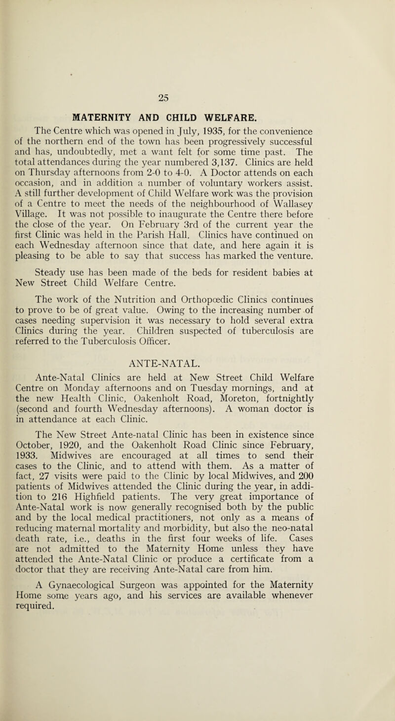 MATERNITY AND CHILD WELFARE. The Centre which was opened in July, 1935, for the convenience of the northern end of the town has been progressively successful and has, undoubtedly, met a want felt for some time past. The total attendances during the year numbered 3,137. Clinics are held on Thursday afternoons from 2-0 to 4-0. A Doctor attends on each occasion, and in addition a number of voluntary workers assist. A still further development of Child Welfare work was the provision of a Centre to meet the needs of the neighbourhood of Wallasey Village. It was not possible to inaugurate the Centre there before the close of the year. On February 3rd of the current year the first Clinic was held in the Parish Hall. Clinics have continued on each Wednesday afternoon since that date, and here again it is pleasing to be able to say that success has marked the venture. Steady use has been made of the beds for resident babies at New Street Child Welfare Centre. The work of the Nutrition and Orthopoedic Clinics continues to prove to be of great value. Owing to the increasing number of cases needing supervision it was necessary to hold several extra Clinics during the year. Children suspected of tuberculosis are referred to the Tuberculosis Officer. ANTE-NATAL. Ante-Natal Clinics are held at New Street Child Welfare Centre on Monday afternoons and on Tuesday mornings, and at the new Health Clinic, Oakenholt Road, Moreton, fortnightly (second and fourth Wednesday afternoons). A woman doctor is in attendance at each Clinic. The New Street Ante-natal Clinic has been in existence since October, 1920, and the Oakenholt Road Clinic since February, 1933. Midwives are encouraged at all times to send their cases to the Clinic, and to attend with them. As a matter of fact, 27 visits were paid to the Clinic by local Midwives, and 200 patients of Midwives attended the Clinic during the year, in addi¬ tion to 216 Highfield patients. The very great importance of Ante-Natal work is now generally recognised both by the public and by the local medical practitioners, not only as a means of reducing maternal mortality and morbidity, but also the neo-natal death rate, i.e., deaths in the first four weeks of life. Cases are not admitted to the Maternity Home unless they have attended the Ante-Natal Clinic or produce a certificate from a doctor that they are receiving Ante-Natal care from him. A Gynaecological Surgeon was appointed for the Maternity Home some years ago, and his services are available whenever required.