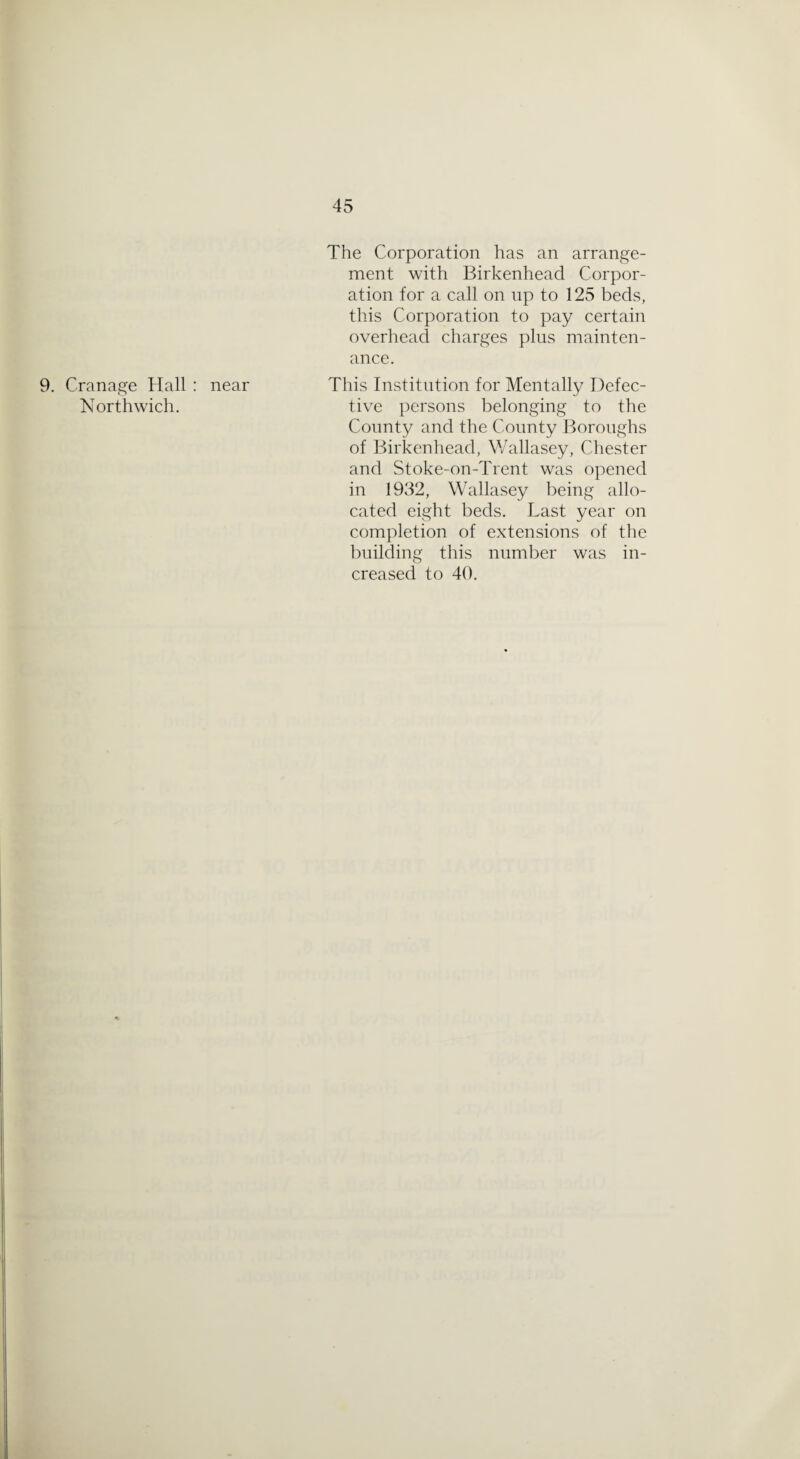 9. Cranage Hall : Northwich. The Corporation has an arrange¬ ment with Birkenhead Corpor¬ ation for a call on up to 125 beds, this Corporation to pay certain overhead charges plus mainten¬ ance. near This Institution for Mentally Defec¬ tive persons belonging to the County and the County Boroughs of Birkenhead, Wallasey, Chester and Stoke-on-Trent was opened in 1932, Wallasey being allo¬ cated eight beds. Last year on completion of extensions of the building this number was in¬ creased to 40.