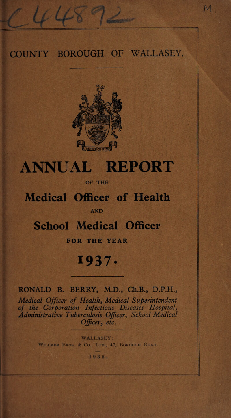 ANNUAL REPORT OF THE Medical Officer of Health AND School Medical Officer FOR THE YEAR RONALD B. BERRY, M.D., Ch.B., D.P.H., Medical Officer of Health, Medical Superintendent of the Corporation Infectious Diseases Hospital, Administrative Tuberculosis Officer, School Medical Officer, etc. WALLASEY: Wilj.mer Bros. & Co., Ltd., 47, Borough Load.