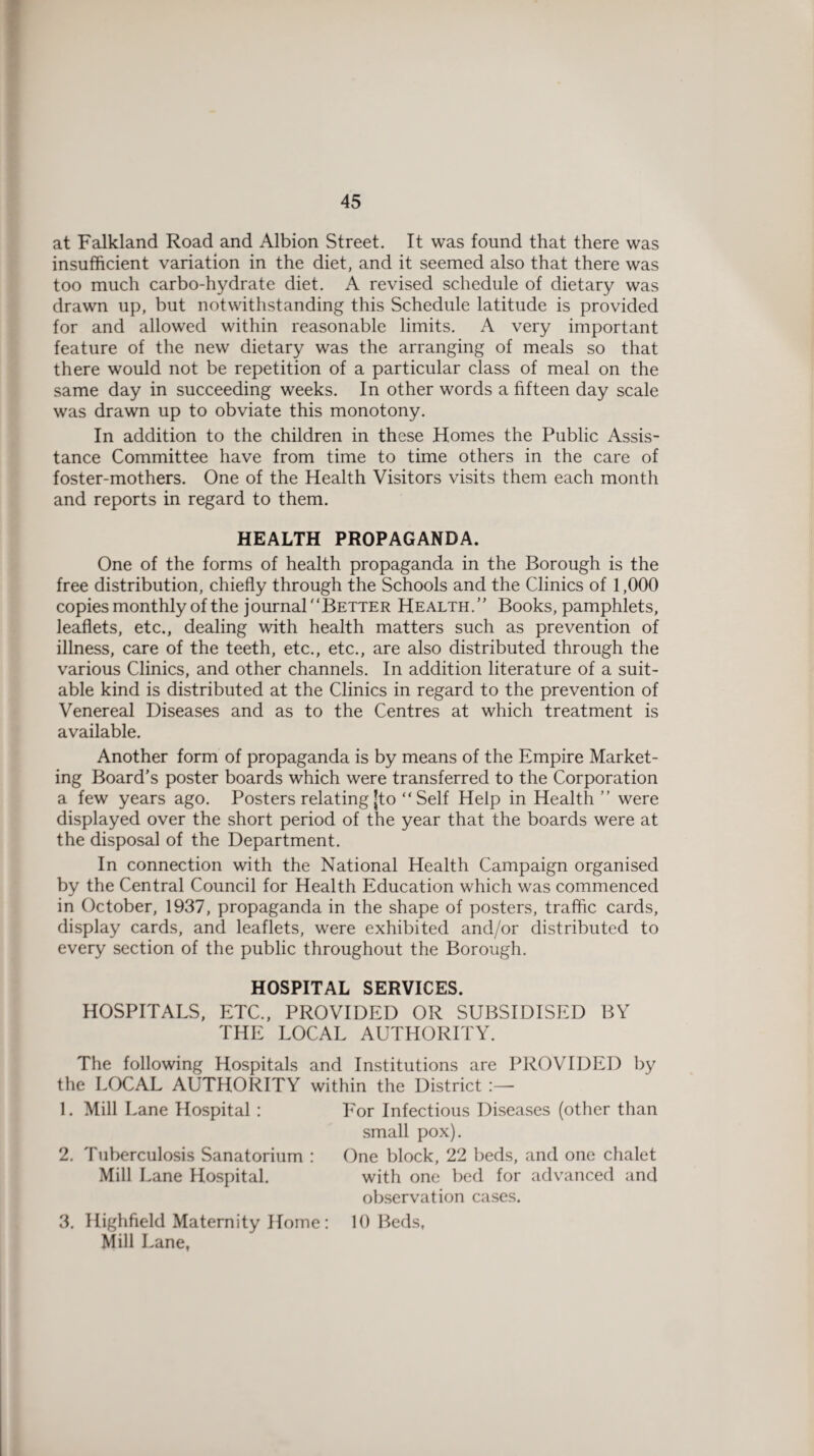 at Falkland Road and Albion Street. It was found that there was insufficient variation in the diet, and it seemed also that there was too much carbo-hydrate diet. A revised schedule of dietary was drawn up, but notwithstanding this Schedule latitude is provided for and allowed within reasonable limits. A very important feature of the new dietary was the arranging of meals so that there would not be repetition of a particular class of meal on the same day in succeeding weeks. In other words a fifteen day scale was drawn up to obviate this monotony. In addition to the children in these Homes the Public Assis¬ tance Committee have from time to time others in the care of foster-mothers. One of the Health Visitors visits them each month and reports in regard to them. HEALTH PROPAGANDA. One of the forms of health propaganda in the Borough is the free distribution, chiefly through the Schools and the Clinics of 1,000 copies monthly of the journal'‘Better Health.” Books, pamphlets, leaflets, etc., dealing with health matters such as prevention of illness, care of the teeth, etc., etc., are also distributed through the various Clinics, and other channels. In addition literature of a suit¬ able kind is distributed at the Clinics in regard to the prevention of Venereal Diseases and as to the Centres at which treatment is available. Another form of propaganda is by means of the Empire Market¬ ing Board's poster boards which were transferred to the Corporation a few years ago. Posters relating jto “Self Help in Health ” were displayed over the short period of the year that the boards were at the disposal of the Department. In connection with the National Health Campaign organised by the Central Council for Health Education which was commenced in October, 1937, propaganda in the shape of posters, traffic cards, display cards, and leaflets, were exhibited and/or distributed to every section of the public throughout the Borough. HOSPITAL SERVICES. HOSPITALS, ETC., PROVIDED OR SUBSIDISED BY THE LOCAL AUTHORITY. The following Hospitals and Institutions are PROVIDED by the LOCAL AUTHORITY within the District :— 1. Mill Lane Hospital : 2. Tuberculosis Sanatorium : Mill Lane Hospital. 3. Highfield Maternity Home: Mill Lane, For Infectious Diseases (other than small pox). One block, 22 beds, and one chalet with one bed for advanced and observation cases. 10 Beds,