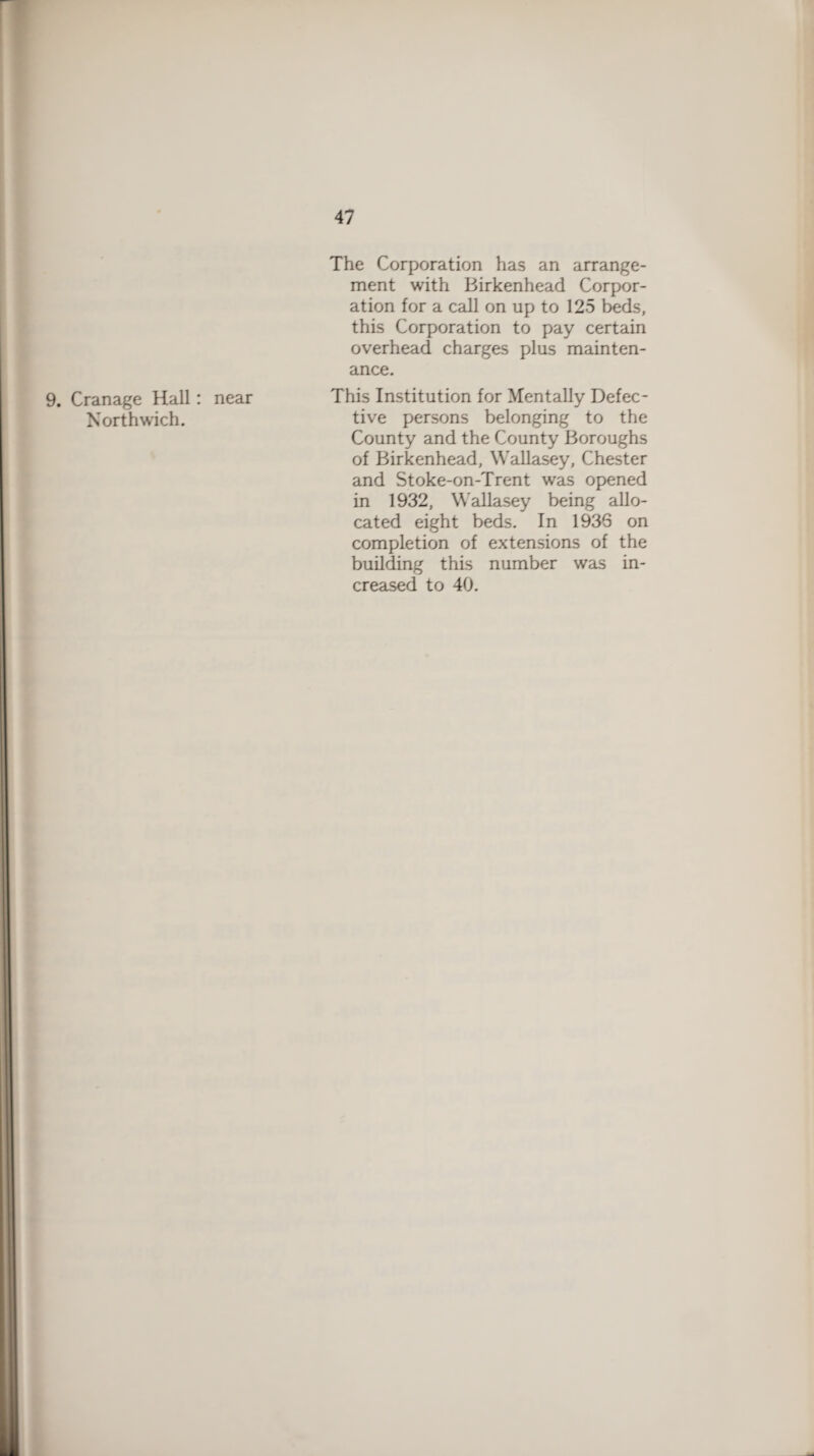 9. Cranage Hall: Northwich. The Corporation has an arrange¬ ment with Birkenhead Corpor¬ ation for a call on up to 125 beds, this Corporation to pay certain overhead charges plus mainten¬ ance. near This Institution for Mentally Defec¬ tive persons belonging to the County and the County Boroughs of Birkenhead, Wallasey, Chester and Stoke-on-Trent was opened in 1932, Wallasey being allo¬ cated eight beds. In 1936 on completion of extensions of the building this number was in¬ creased to 40.