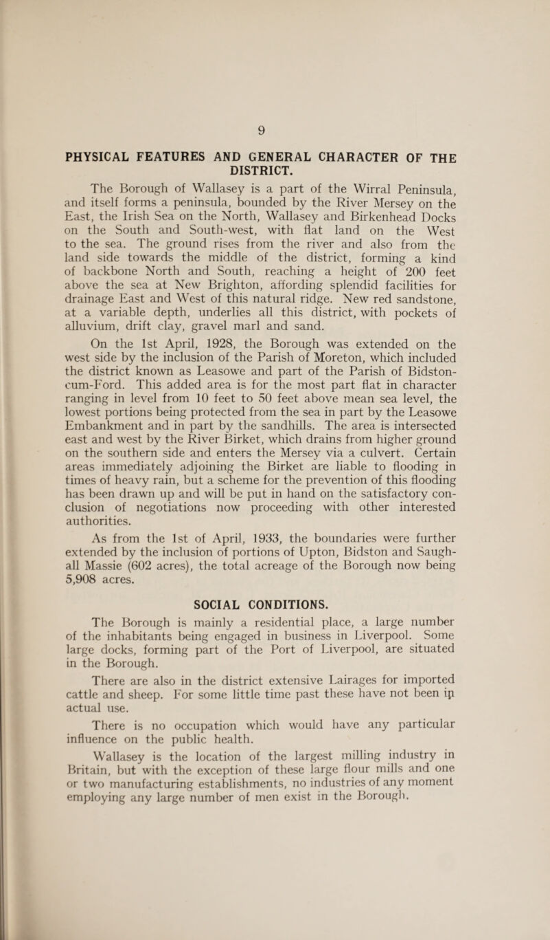 PHYSICAL FEATURES AND GENERAL CHARACTER OF THE DISTRICT. The Borough of Wallasey is a part of the Wirral Peninsula, and itself forms a peninsula, bounded by the River Mersey on the East, the Irish Sea on the North, Wallasey and Birkenhead Docks on the South and South-west, with flat land on the West to the sea. The ground rises from the river and also from the land side towards the middle of the district, forming a kind of backbone North and South, reaching a height of 200 feet above the sea at New Brighton, affording splendid facilities for drainage East and West of this natural ridge. New red sandstone, at a variable depth, underlies all this district, with pockets of alluvium, drift clay, gravel marl and sand. On the 1st April, 1928, the Borough was extended on the west side by the inclusion of the Parish of Moreton, which included the district known as Leasowe and part of the Parish of Bidston- cum-Ford. This added area is for the most part flat in character ranging in level from 10 feet to 50 feet above mean sea level, the lowest portions being protected from the sea in part by the Leasowe Embankment and in part by the sandhills. The area is intersected east and west by the River Birket, which drains from higher ground on the southern side and enters the Mersey via a culvert. Certain areas immediately adjoining the Birket are liable to flooding in times of heavy rain, but a scheme for the prevention of this flooding has been drawn up and will be put in hand on the satisfactory con¬ clusion of negotiations now proceeding with other interested authorities. As from the 1st of April, 1933, the boundaries were further extended by the inclusion of portions of Upton, Bidston and Saugh- all Massie (602 acres), the total acreage of the Borough now being 5,908 acres. SOCIAL CONDITIONS. The Borough is mainly a residential place, a large number of the inhabitants being engaged in business in Liverpool. Some large docks, forming part of the Port of Liverpool, are situated in the Borough. There are also in the district extensive Lairages for imported cattle and sheep. For some little time past these have not been ip actual use. There is no occupation which would have any particular influence on the public health. Wallasey is the location of the largest milling industry in Britain, but with the exception of these large flour mills and one or two manufacturing establishments, no industries of any moment employing any large number of men exist in the Borough.